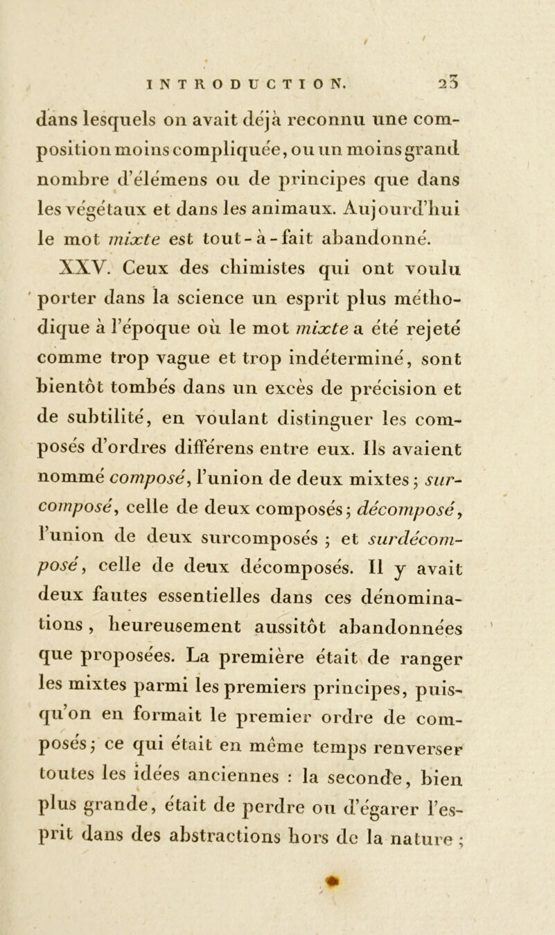 / INTRODUCTION. 25 dans lesquels on avait déjà reconnu une com- position moins compliquée, ou un moins grand nombre d’élémens ou de principes que dans les végétaux et dans les animaux. Aujourd’hui le mot mixte est tout-à-fait abandonné. XXV. Ceux des chimistes qui ont voulu porter dans la science un esprit plus métho- dique à l’époque où le mot mixte a été rejeté comme trop vague et trop indéterminé, sont bientôt tombés dans un excès de précision et de subtilité, en voulant distinguer les com- posés d’ordres différens entre eux. Ils avaient nommé composé, l’union de deux mixtes ; sur- composé , celle de deux composés; décomposé> 1 union de deux surcomposés ; et surdécom- posé , celle de deux décomposés. ii y avait deux fautes essentielles dans ces dénomina- tions , heureusement aussitôt abandonnées que proposées. La première était de ranger les mixtes parmi les premiers principes, puis- qu’on en formait le premier ordre de com- posés; ce qui était en meme temps renverser toutes les idées anciennes : la seconde, bien plus grande, était de perdre ou d’égarer l’es- prit dans des abstractions hors de la nature ;