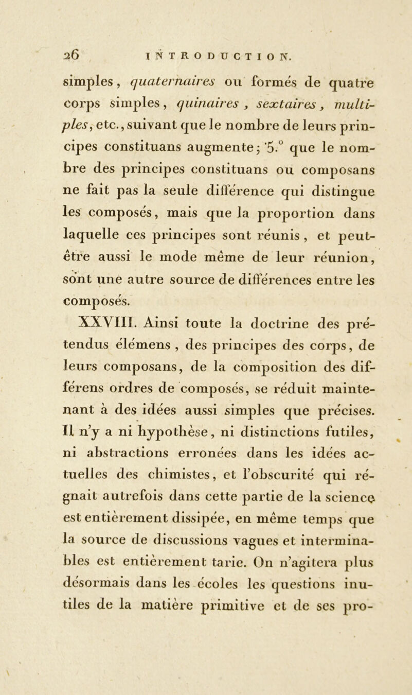 simples, quaternaires ou formés de quatre corps simples, quinaires , seætaires > multi- ples, etc.,suivant que le nombre de leurs prin- cipes constituons augmente; 5.° que le nom- bre des principes constituans ou composans ne fait pas la seule différence qui distingue les composés, mais que la proportion dans laquelle ces principes sont réunis , et peut- être aussi le mode même de leur réunion, sont une autre source de différences entre les composés. XXVIII. Ainsi toute la doctrine des pré- tendus élémens , des principes des corps, de leurs composans, de la composition des dif- férens ordres de composés, se réduit mainte- nant à des idées aussi simples que précises. Il nj a ni hypothèse, ni distinctions futiles, ni abstractions erronées dans les idées ac- tuelles des chimistes, et l’obscurité qui ré- gnait autrefois dans cette partie de la science est entièrement dissipée, en même temps que la source de discussions vagues et intermina- bles est entièrement tarie. On n’agitera plus désormais dans les écoles les questions inu- tiles de la matière primitive et de ses pro-
