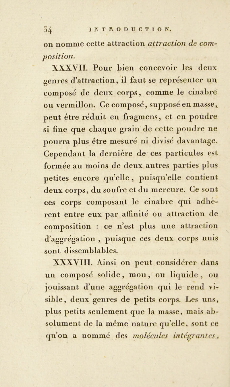 on nomme cette attraction attraction de com- position. XXXVII. Pour bien concevoir les deux genres d’attraction, il faut se représenter un composé de deux corps, comme le cinabre ou vermillon. Ce composé, supposé en masse, peut être réduit en fragmens, et en poudre si fine que chaque grain de cette poudre ne pourra plus être mesuré ni divisé davantage. Cependant la dernière de ces particules est formée au moins de deux autres parties plus petites encore quelle , puisqu’elle contient deux corps, du soufre et du mercure. Ce sont ces corps composant le cinabre qui adhè- rent entre eux par affinité ou attraction de composition : ce n’est plus une attraction d’aggrégation , puisque ces deux corps unis sont dissemblables. XXXVIII. Ainsi on peut considérer dans un composé solide , mou, ou liquide , ou jouissant d’une aggrégation qui le rend vi- % sible, deux genres de petits corps. Les uns, plus petits seulement que la masse, mais ab- solument de la même nature qu elle, sont ce qu’on a nommé des molécules intégrantes,
