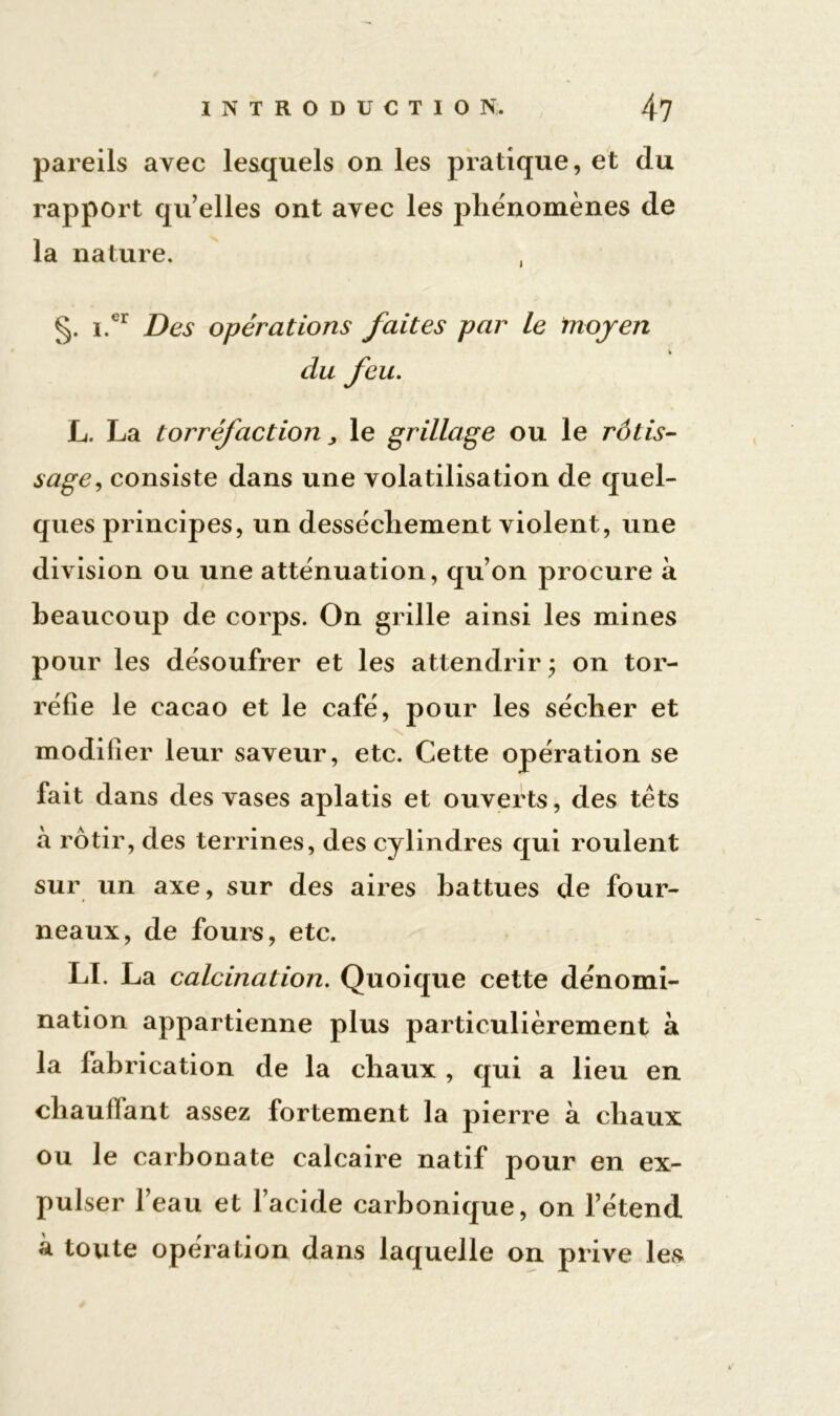 pareils avec lesquels on les pratique, et du rapport qu elles ont avec les phénomènes de la nature. , §. i.er Des opérations faites par le moyen % du feu. L. La torréfaction > le grillage ou le rôtis- sage, consiste dans une volatilisation de quel- ques principes, un dessèchement violent, une division ou une atténuation, qu’on procure à beaucoup de corps. On grille ainsi les mines pour les désoufrer et les attendrir ; on tor- réfie le cacao et le café, pour les sécher et modifier leur saveur, etc. Cette opération se fait dans des vases aplatis et ouverts, des têts à rôtir, des terrines, des cylindres qui roulent sur un axe, sur des aires battues de four- neaux, de fours, etc. LI. La calcination. Quoique cette dénomi- nation appartienne plus particulièrement à la fabrication de la chaux , qui a lieu en chauliant assez fortement la pierre à chaux ou le carbonate calcaire natif pour en ex- pulser l’eau et l’acide carbonique, on l’étend à toute opération dans laquelle on prive les
