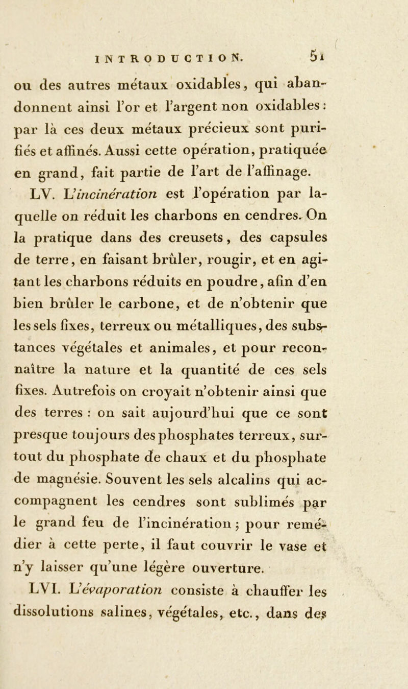 ou des autres métaux oxidahles, qui aban- donnent ainsi l’or et l’argent non oxidables : par là ces deux métaux précieux sont puri- fiés et affinés. Aussi cette opération, pratiquée en grand, fait partie de l’art de l’affinage. LV. U incinération est l’opération par la- quelle on réduit les charbons en cendres. On la pratique dans des creusets, des capsules de terre, en faisant brûler, rougir, et en agi- tant les charbons réduits en poudre, afin d’en bien brûler le carbone, et de n’obtenir que les sels fixes, terreux ou métalliques, des subs- tances végétales et animales, et pour recon- naître la nature et la quantité de ces sels fixes. Autrefois on croyait n’obtenir ainsi que des terres : on sait aujourd’hui que ce sont presque toujours des phosphates terreux, sur- tout du phosphate de chaux et du phosphate de magnésie. Souvent les sels alcalins qui ac- compagnent les cendres sont sublimés par % le grand feu de l’incinération ; pour remé- dier à cette perte, il faut couvrir le vase et n’y laisser qu’une légère ouverture. LYI. L'évaporation consiste à chauffer les dissolutions salines, végétales, etc., dans des