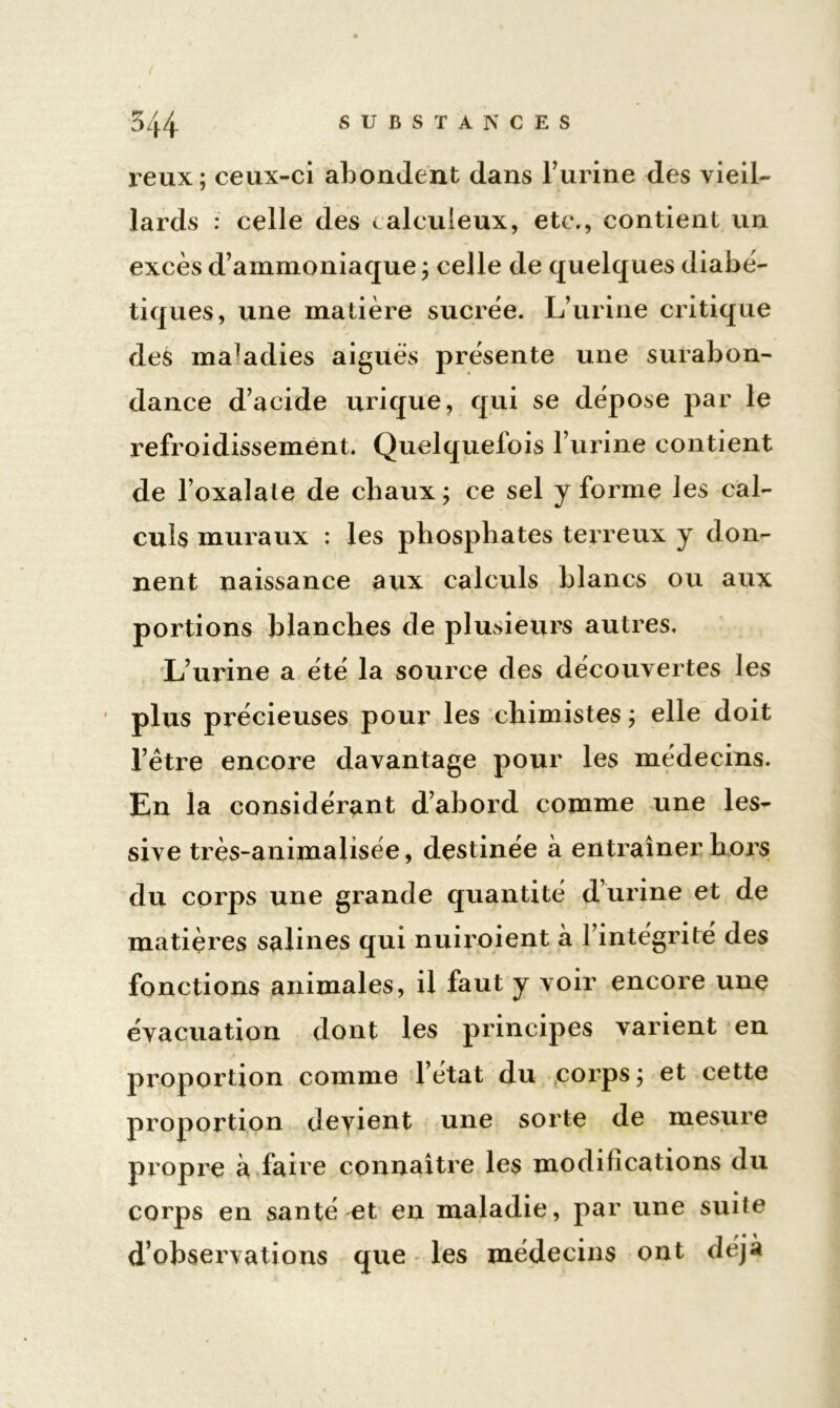 reux; ceux-ci abondent dans l’urine des vieil- lards : celle des calculeux, etc., contient un excès d’ammoniaque ; celle de quelques diabé- tiques, une matière sucrée. L’urine critique des maladies aiguës présente une surabon- dance d’acide urique, qui se dépose par le refroidissement. Quelquefois l’urine contient de l’oxalale de chaux ; ce sel y forme les cal- culs muraux : les phosphates terreux y don- nent naissance aux calculs blancs ou aux portions blanches de plusieurs autres. L’urine a été la source des découvertes les plus précieuses pour les chimistes ; elle doit l’être encore davantage pour les médecins. En la considérant d’abord comme une les- sive très-animalisée, destinée à entraîner hors du corps une grande quantité d urine et de matières salines qui nuiroient à l’intégrité des fonctions animales, il faut y voir encore une évacuation dont les principes varient en proportion comme l’état du corps; et cette proportion devient une sorte de mesure propre à faire connaître les modifications du corps en santé et en maladie, par une suite d’observations que les médecins ont déjà