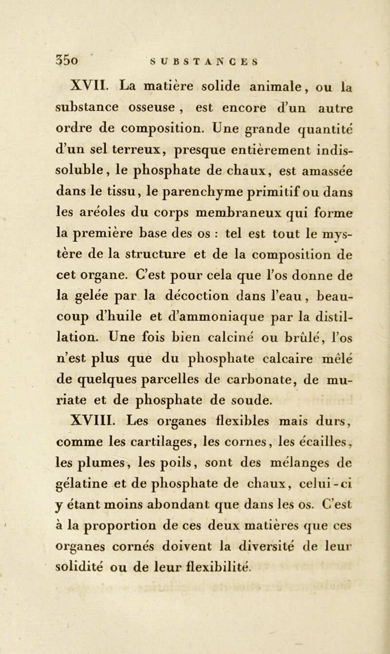 XVII. La matière solide animale, ou la substance osseuse , est encore d’un autre ordre de composition. Une grande quantité d’un sel terreux, presque entièrement indis- soluble, le phosphate de chaux, est amassée dans le tissu, le parenchyme primitif ou dans les aréoles du corps membraneux qui forme la première base des os : tel est tout le mys- tère de la structure et de la composition de cet organe. C’est pour cela que l’os donne de la gelée par la décoction dans l’eau, beau- coup d’huile et d’ammoniaque par la distil- lation. Une fois bien calciné ou brûlé, l’os n’est plus que du phosphate calcaire mêlé de quelques parcelles de carbonate, de mu- riate et de phosphate de soude. XVIII. Les organes flexibles mais durs, comme les cartilages, les cornes, les écailles, les plumes, les poils, sont des mélanges de gélatine et de phosphate de chaux, celui-ci y étant moins abondant que dans les os. C’est à la proportion de ces deux matières que ces organes cornés doivent la diversité de leur solidité ou de leur flexibilité.
