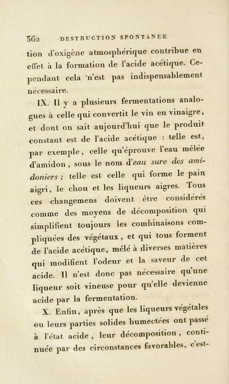 tion d’oxigène atmosphérique contribue en effet à la formation de l’acide acétique. Ce- pendant cela n’est pas indispensablement nécessaire. IX. Il y a plusieurs fermentations analo- gues à celle qui convertit le vin en vinaigre, et dont on sait aujourd’hui que le produit constant est de l’acide acétique : telle est, par exemple, celle qu’éprouve l’eau melee d’amidon, sous le nom d’eaw sure des ami- doniers ; telle est celle qui forme le pain aigri, le cliou et les liqueurs aigres. Tous ces changemens doivent être considérés comme des moyens de décomposition qui simplifient toujours les combinaisons com- pliquées des végétaux, et qui tous forment de l’acide acétique, mêlé à diverses matières qui modifient l’odeur et la saveur de, cet acide. Il n’est donc pas nécessaire qu’une liqueur soit vineuse pour quelle devienne acide par la fermentation. X. Enfin, après que les liqueurs végétales ou leurs parties solides humectées ont passé à l’état acide , leur décomposition , conti- nuée par des circonstances favorables, c’est-