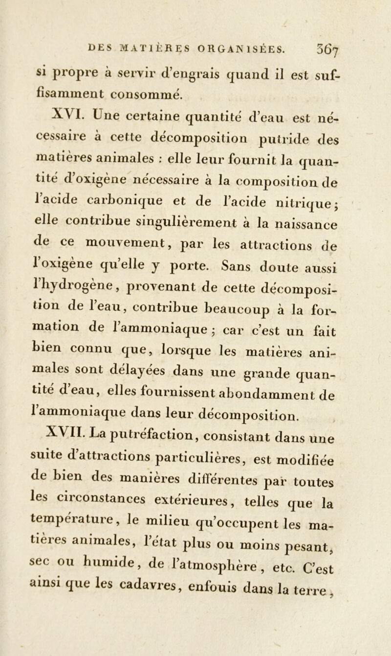 si propre à servir d’engrais quand il est suf- fisamment consommé. XVI. Une certaine quantité d’eau est né- cessaire à cette décomposition putride des matières animales : elle leur fournit la quan- tité d’oxigène nécessaire à la composition de l’acide carbonique et de l’acide nitrique; elle contribue singulièrement a la naissance de ce mouvement, par les attractions de loxigène quelle y porte. Sans doute aussi l’hydrogène, provenant de cette décomposi- tion de l’eau, contribue beaucoup à la for- mation de 1 ammoniaque ; car c’est un fait bien connu que, lorsque les matières ani- males sont delayees dans une grande quan- tité d eau, elles fournissent abondamment de 1 ammoniaque dans leur décomposition. XVII. La putréfaction, consistant dans une suite d’attractions particulières, est modifiée de bien des manières différentes par toutes les circonstances extérieures, telles que la température, le milieu qu’occupent les ma- tières animales, l’état plus ou moins pesant, sec ou humide, de l’atmosphère, etc. C’est ainsi que les cadavres, enfouis dans la terre.