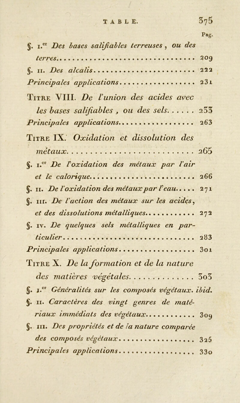 Pag. J. i.er Des bases salifiables terreuses , ou des terres 209 §. 11. Des alcalis 222 Principales applications 231 Titre VIII. De L union des acides avec les bases salifiables , ou des sels 2 33 Principales applications 2 63 Titre IX. Oxidation et dissolution des / métaux 265 §. i.er De toxidation des métaux par l'air et le calorique 266 11. De l oxidation des métaux par V eau 271 §. nr. De l'action des métaux sur les acides, et des dissolutions métalliques 272 §. iy. De quelques sels métalliques en par- ticulier 2 83 Principales applications 3oi Titre X. De la formation et de la nature des matières végétales 3o3 §. i.er Généralités sur les composés végétaux. Ibid. §. 11. Caractères des vingt genres de maté- riaux immédiats des végétaux 309 §. ni. Des propriétés et de la nature comparée des composés végétaux 325 Principales applications 33o