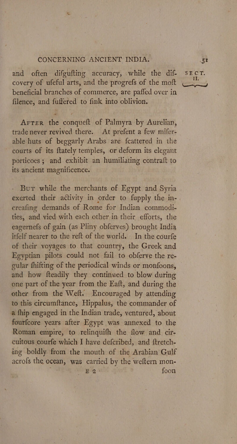 and often difgufting accuracy, while the dif- covery of ufeful arts, and the progrefs of the moft beneficial branches of commerce, are paffed over in filence, and fuffered to fink into oblivion. Arter the conqueft of Palmyra by Aurelian, trade never revived there. At prefent a few mifer- able huts of beggarly Arabs are fcattered in the - courts of its ftately temples, or deform its elegant porticoes; and exhibit an humilating contraft to its ancient magnificence. But while the merchants of Egypt and Syria exerted their activity in order to fupply the in- creafing demands of Rome for Indian commodi- ties, aud vied with each other in their efforts, the eagernefs of gain (as Pliny obferves) brought India itfelf nearer to the reft of the world. In the courfe of their voyages to that country, the Greek and Egyptian pilots could not fail to obferve the re- cular fhifting of the periodical winds or monfoons, and how fteadily they continued to blow during one part of the year from the Eaft, and during the other from the Weft. Encouraged by attending to this circumftance, Hippalus, the commander of a fhip engaged in the Indian trade, ventured, about fourfcore years after Egypt was annexed to the Roman empire, to relinquifh the flow and cir. cuitous courfe which I have defcribed, and ftretch- ing boldly from the mouth of the Arabian Gulf acrols the ocean, was carried by the weltern mon- BN ap WK: foon