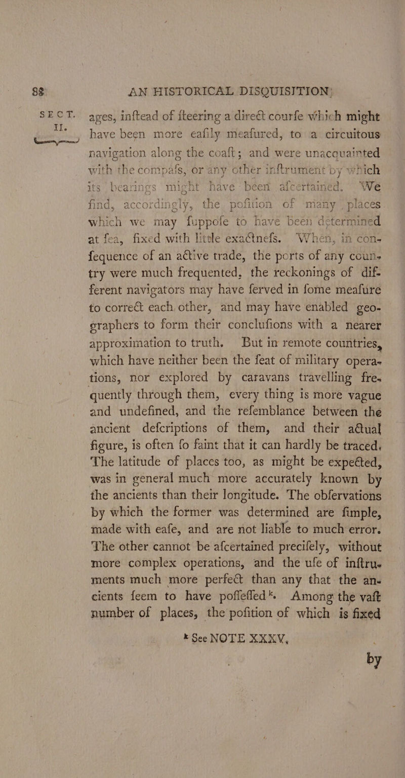 83 S25. E, Il. ewes ernie! AN HISTORICAL DISQUISITION; apes, inftead of iteering a direét courfe which might have been more eafily meafured, to a circuitous navigation along the coaft; and were bey fo with the compals, or any other inftrument by which gs might have been afcertained, We find, accordingly, the pofition of many | places. which we may fuppofe to have been determined at fea, fixed with litele exactnefs. When, in con- fequence of an active trade, the ports of any coun. try were much frequented, the reckonings of dif- ferent navigators may have ferved in fome meafure to correct each other, and may have enabled geo- eraphers to form their conclufions with a nearer approximation to truth. But in remote countries, which have neither been the feat of military opera- quently through them, every thing is more vague and undefined, and the refemblance between the ancient defcriptions of them, and their a@ual figure, is often fo faint that it can hardly be traced. The latitude of places too, as might be expetted, was in general much more accurately known by the ancients than their longitude. The obfervations by which the former was determined are fimple, made with eafe, and are not liable to much error. The other cannot be afcertained precifely, without more complex operations, and the ufe of inftru. ments much more perfect than any that the an. cients feem to have poflefled*. Among the vatt number of places, the pofition of which is fixed k See NOTE XXKXV, 5 by