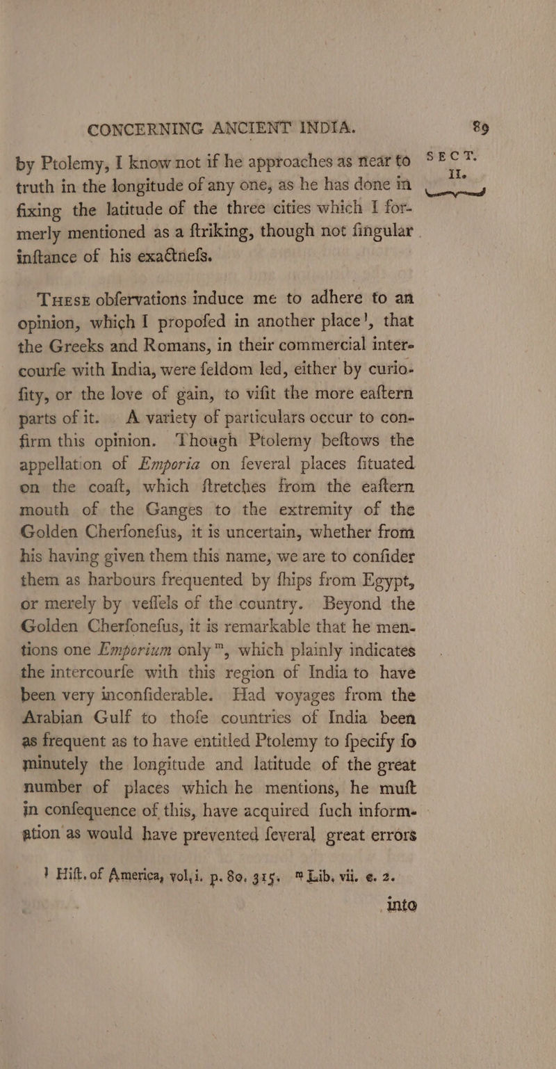 fixing the latitude of the three cities which I for. inftance of his exa¢tnefs. Tuesk obfervations induce me to adhere to an opinion, which I propofed in another place’, that the Greeks and Romans, in their commercial inter- courfe with India, were feldom led, either by curio- fity, or the love of gain, to vifit the more eaftern parts of it. A variety of particulars occur to con- firm this opinion. Though Ptolemy beftows the appellation of Emporia on feveral places fituated on the coaft, which ftretches from the eaftern mouth of the Ganges to the extremity of the Golden Cherfonefus, it is uncertain, whether from his having given them this name, we are to confider them as harbours frequented by fhips from Egypt, or merely by veflels of the country. Beyond the Golden Cherfonefus, it is remarkable that he men. tions one Emporium only™, which plainly indicates the intercourfe with this region of India to have been very inconfiderable. Had voyages from the Arabian Gulf to thofe countries of India been as frequent as to have entitled Ptolemy to fpecify fo minutely the longitude and latitude of the ereat number of places which he mentions, he muft ation as would have prevented feveral great errors } Hift. of America, yol,i. p. 80. 315. Lib, vii. ¢. 2. into