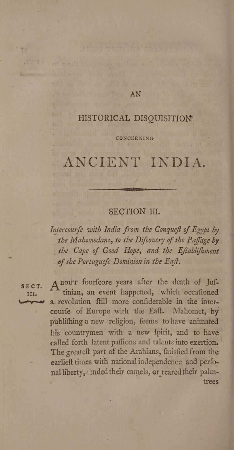 AN HISTORICAL DISQUISITION CONCERNING ANCIENT INDIA. SECTION II. Intercourfe with India from the Conqueft of Egypt by the Mabomedans, to the Difcovery of the Paffage by the Cape of Good Hope, and the Eftablifhment of the Portuguefe Dominion in the Eaft. souT fourfcore years after the death of Juf- tinian, an event happened, . which occafioned a. revolution ftill more confiderable in the inter- courfe of Europe with the Eaft. Mahomet, by publifhing a new ‘religion, feems to have animated his countrymen with a new fpirit, and to have called forth latent paffions and talents into exertion. The greateft part of the Arabians, fatisfied from the earlieft times with national independence and perfo. nal liberty,’ ded their camels, or reared their palm- trees