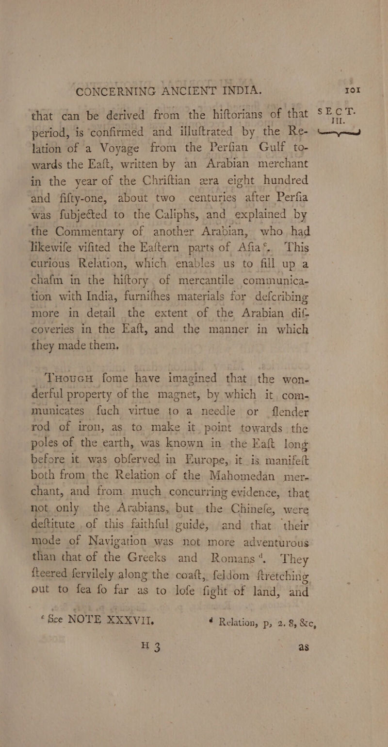 that can be derived from the hiftorians of that cate period, is confirmed and illuftrated by the Re- ty lation of a Voyage from the Perfian Gulf to- wards the Eaft, written by an Arabian merchant in the year of the Chriftian era eight hundred and fifty-one, about two centuries after Perfia was fubjected to the Caliphs, and explained by the Commentary of another Arabian, who had likewile vifited the Eaitern parts of Afia®. This curious Relation, which enables us to fill up a chafin in the hiftory. of mercantile communica- tion with India, furnifhes materials for defcribing more in detail the extent of the Arabian dif- coveries in the Eaft, and the manner in which they made them. THoucH fome have imagined that the won- derful property of the magnet, by which it, com- municates fuch virtue to a needle or flender rod of iron, as to make it point towards the poles of the earth, was known in the Katt long before it was obferved in Europe, it _is Saal both from. the Relation of the Mahomedan mer- chant, and from. much concurring evidence, that not only the Arabians, but. the Chinefe, were deftitute . of this faithful. guide, and that their mode of Navigation was not more adventurous than that of the Greeks and Romans“. They fteered fervilely along the coaft, feldom fretching out to fea fo far as to lofe fight of land, Lia © See NOTE XXXVII. ¢ Relation, p, 2. 8, &amp;c, H3 as