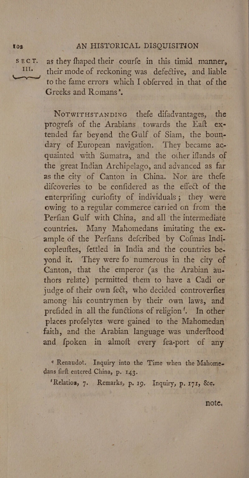 to2 SE iib. Ill. Tn amend AN HISTORICAL DISQUISITION as they fhaped their courfe in this timid manner, their mode of reckoning was defective, and liable to the fame errors which I obferved in that of the Greeks and Romans’. NoTWITHSTANDING thefe difadvantages, the progrefs of the Arabians towards the Ealt ex- tended far beyond the Gulf of Siam, the boun- quainted with Sumatra, and the oiher iflands of the great Indian Archipelago, and advanced as far as the city of Canton in China. Nor are thefe difcoveries to be confidered as the effect of the enterprifing curiofity of individuals; they were owing to a regular commerce carried on from the Perfian Gulf with China, and ail the intermediate countries. Many Mahomedans imitating the ex- ample of the Perfians defcribed by Cofmas Indi- copleuftes, fettled in India and the countries be- yond it, They were fo numerous in the city of thors relate) permitted them to have a Cadi or judge of their own fect, who decided controverfies among his countrymen by their own laws, and prefided in all the fundtions of religion’. In other places profelytes were gained to the Mahomedan faith, and the Arabian language was underftood and fpoken in almoft every fea-port of any € Renaudot. Inquiry into the Time when the Mahomee dans firft entered China, p. 143. ‘Relation, 7. Remarks, p- 19. Inquiry, p. 171, &amp;e. note, /