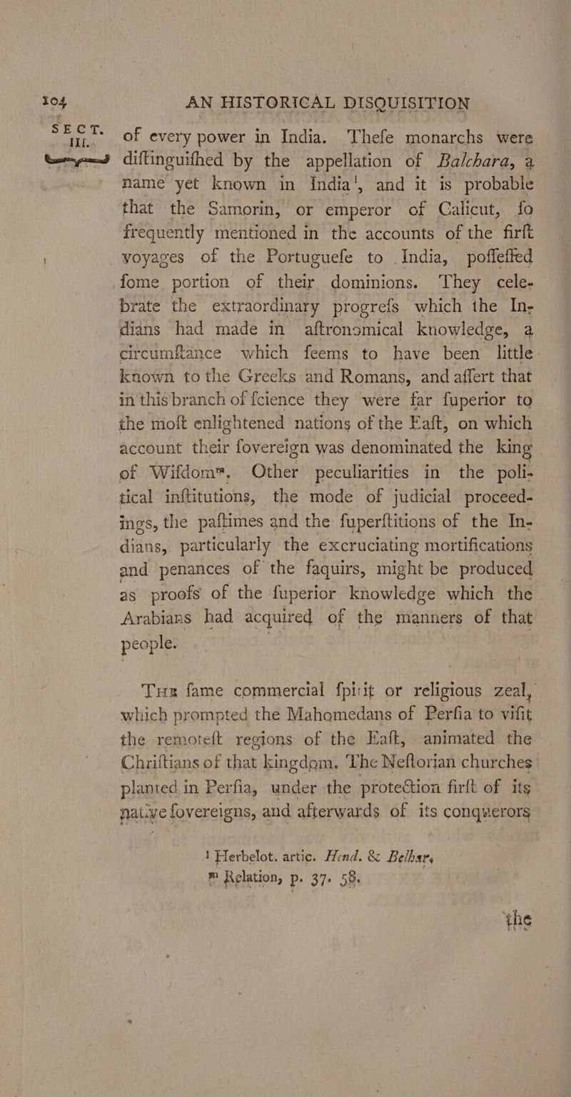 #04 Ill. AN HISTORICAL DISQUISITION of every power in India. Thefe monarchs were mame yet known in India’, and it is probable that the Samorin, or emperor of Calicut, fo frequently mentioned in the accounts of the firft voyages of the Portuguefe to India, poffefted fome portion of their dominions. They cele-— brate the ex traordinary progrefs which the In- dians had made in aftronomical knowledge, a circumftance which feems to have been little known tothe Greeks and Romans, and affert that in this branch of {cience they were far fuperior to the moft enlightened nations of the Eaft, on which account thelr fovereign was denominated the king of Wifdom™. Other peculiarities in the poli- tical inftitutions, the mode of judicial proceed- ings, the paftimes and the fuperftitions of the In- dians, particularly the excruciating mortifications and penances of the faquirs, might be produced as proofs of the fuperior knowledge which the Arabians had acquired of the manners of that people. Tr fame commercial fpirit or religious zeal, which prompted the Mahomedans of Perfia to vifit the remoteft regions of the Eaft, animated the Chriftians of that kingdom, The Neflorian churches planted 1 in Perfia, under the protection firft of its patye fovereigns, and afterwards of its conquerors 1 Herbelot. artic. Hend. &amp; Belhars ® Relation, p. 37. 58.