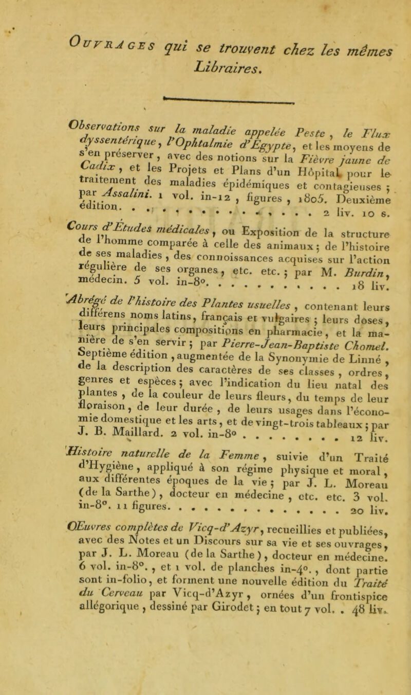 Ouvrages qui se trouvent chez les mêmes Libraires. Observations sur la maladie appelée Peste , le Flux dyssentéreque, P Ophtalmie d’Egypte, el les moyens de « préserver , avec des notions sur la Fièvre jaune de Cadix , et es Projets et Plans d’un HApilaL pour le- ra itéra en t des maladies épidémiques et contagieuses : VéàiiÙxaini' 1 VOi' in12 » ii8ures J iSo5- Deuxième * * 1 - » . . . 2 liv. 10 6. Cours æEtudes médicales, ou Exposition de la structure de homme comparée à celle des animaux; de l’histoire de ses maladies , des connoissances acquises sur l’action re^uhere de ses organes, etc. etc.; par M. Burdin, médecin. S vol. in-8°. • • . * % Abl?§c; de ' histoire des Plantes usuelles , contenant leurs i tiens noms latins, français et vulgaires ; leurs doses, leurs principales compositions en pharmacie, et la ma- nière de s en servir ; par Pierre-Jean-Baptiste Charnel. oeptieme édition , augmentée de la Synonymie de Linné , de la description des caractères de ses classes , ordres genres et espèces; avec l’indication du lieu natal des p antes , de la couleur de leurs fleurs, du temps de leur il oraison, de leur durée , de leurs usages dans l’écono- ^ie13ti0'e!It|(lue etles arts, et de vingt-trois tableaux ; par J. P. Maillard. 2 vol. in-8° 12 liv Histoire naturelle de la Femme , suivie d’un Traité ^ j’rrî6 ’ aPP^1(lu® à son régime physique et moral, aux differentes époques de la vie; par J. L. Moreau (de la oarthe) , docteur en médecine, etc. etc 3 vol in-8°. n figures * ao \iv\ Œuvres complètes de Vicq-d’Azyr, recueillies et publiées, a\ec des INfotes et un I^iscours sur sa vie et ses ouvrages, par J. L. Moreau (delà Sartlie ), docteur en médecine. 6 vol. in-8°. , et i vol. de planches in-4°. , dont partie sont in-folio, et forment une nouvelle édition du Traité du Cerveau par Vicq-d’Azyr , ornées d’un frontispice allégorique , dessiné par Girodet ; en tout 7 vol. . 48 liv»