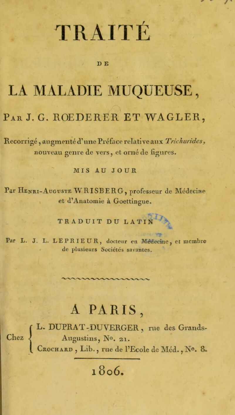 ' / ' TRAITÉ D E LA MALADIE MUQUEUSE, Par J. G. ROEDERER ET WAGLER, Recorrigé, augmenté cl' une Préface relative aux Trichurides, nouveau genre (le vers, et orné de figures. MIS AU JOUR Par Henri-Auguste WRISBERG, professeur de Médecine et d’Anatomie à Goettingue. TRADUIT DU LATIN Par L. J. L. LEPRIEUR, docteur en Médecine, et membre de plusieurs Sociétés savantes. A PARIS, Chez L. DUPRAT-DUVEHGER , rue des Grands- < Augustius, N°. 2.1. Crochard , Lib., rue de l’Ecole de Méd., N°. 8. 18o6.