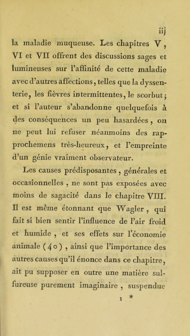 nJ la maladie muqueuse. Les chapitres V , VI et VII offrent des discussions sages et lumineuses sur l’affinité de cette maladie avec d’autres affections, telles que la dyssen- terie, les fièvres intermittentes, le scorbut j et si l’auteur s’abandonne quelquefois à des conséquences un peu hasardées , on ne peut lui refuser néanmoins des rap- procliemens très-heureux, et l’empreinte d’un génie vraiment observateur. Les causes prédisposantes , générales et occasionnelles , ne sont pas exposées avec moins de sagacité dans le chapitre VIII. Il est même étonnant que Wagler , qui fait si bien sentir l’influence de l’air froid 9 et humide , et ses effets sur l’économie animale ( 4 ° ) ? ainsi que l’importance des autres causes qu’il énonce dans ce chapitre, ait pu supposer en outre une matière sul- fureuse purement imaginaire , suspendue