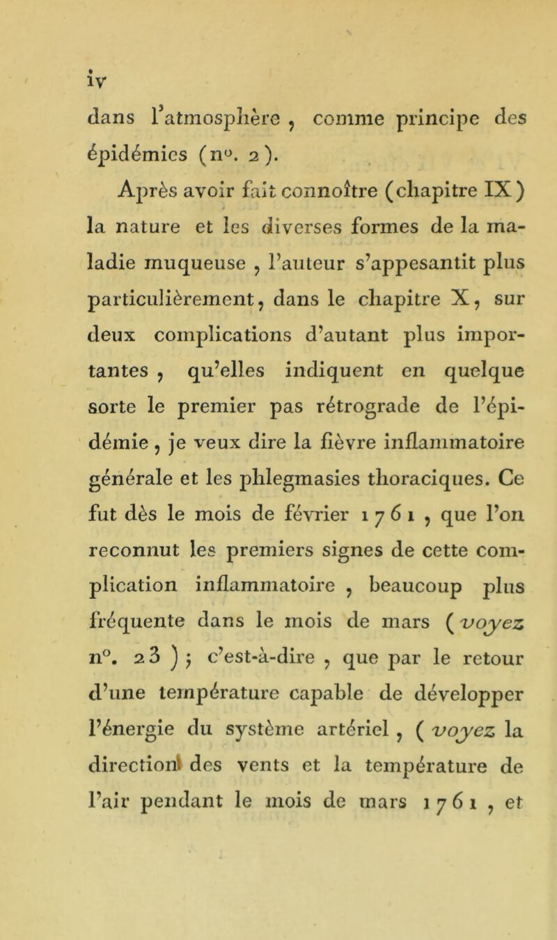 dans l’atmosphère , comme principe des épidémies (n°. 2). Après avoir fait connoître (chapitre IX) la nature et les diverses formes de la ma- ladie muqueuse , Fauteur s’appesantit plus particulièrement, dans le chapitre X, sur deux complications d’autant plus impor- tantes , qu’elles indiquent en quelque sorte le premier pas rétrograde de l’épi- démie , je veux dire la fièvre inflammatoire générale et les phlegmasies thoraciques. Ce fut dès le mois de février 1 7 6 1 , que l’on reconnut les premiers signes de cette com- plication inflammatoire , beaucoup plus fréquente dans le mois de mars ( voyez n°. 23 ) j c’est-à-dire , que par le retour d’une température capable de développer l’énergie du système artériel , ( voyez la direction! des vents et la température de l’air pendant le mois de mars 1761 , et