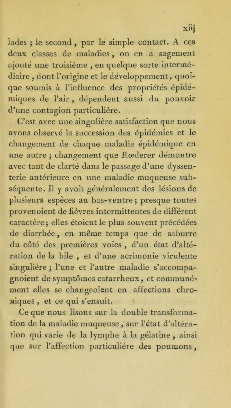 lades ; le second, par le simple contact. A ces deux classes de maladies, on en a sagement ajouté une troisième , en quelque sorte intermé- diaire , dont l’origine et le développement, quoi- que soumis à l’influence des propriétés épidé- miques de l’air, dépendent aussi du pouvoir d’une contagion particulière. C’est avec une singulière satisfaction que nous avons observé la succession des épidémies et le changement de chaque maladie épidémique en une autre ; changement que Rœderer démontre avec tant de clarté dans le passage d’une dyssen- terie antérieure en une maladie muqueuse sub- séquente. Il y avoit généralement des lésions de plusieurs espèces au bas-ventre ; presque toutes provenoient de fièvres intermittentes de différent caractère; elles étoientle plus souvent précédées de diarrhée, en meme temps que de saburre du côté des premières voies , d’un état d’alté- ration de la bile , et d’une acrimonie virulente singulière ; l’une et l’autre maladie s’accompa- gnoient de symptômes catarrheux, et communé- ment elles se changeoient en affections chro- niques , et ce qui s’ensuit. Ce que nous lisons sur la double transforma- tion de la maladie muqueuse , sur l’état d’altéra- tion qui varie de la lymphe à la gélatine , ainsi que sur l’affection particulière des poumons,