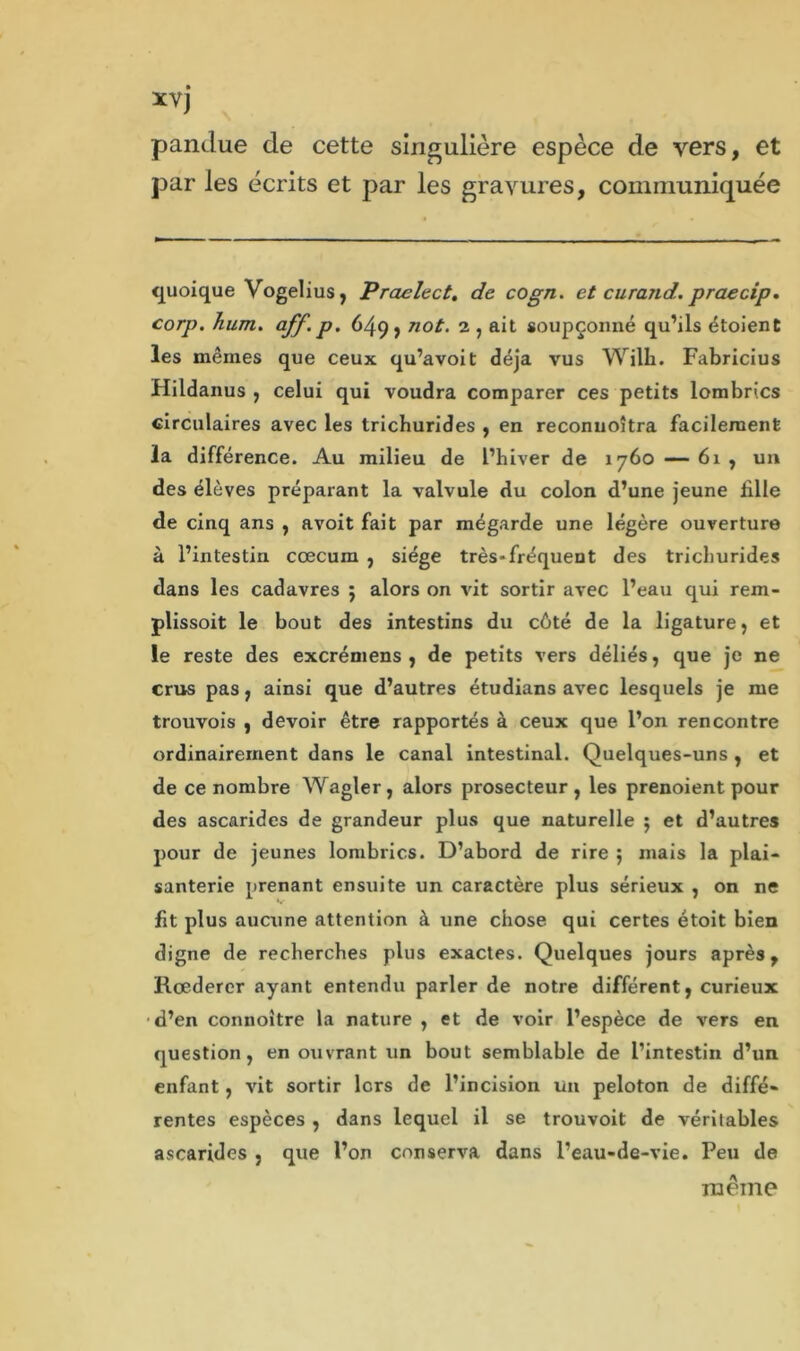 xvj pandue de cette singulière espèce de vers, et par les écrits et par les gravures, communiquée quoique Vogelius, Praelect. de cogn. et curand. praecip. corp. hum. aff. p. 649, not. 2 , ait soupçonné qu’ils étoient les mêmes que ceux qu’avoit déjà vus Wilh. Fabricius Hildanus , celui qui voudra comparer ces petits lombrics circulaires avec les tricburides , en reconuoîtra facilement la différence. Au milieu de l’hiver de 1760 —61, un des élèves préparant la valvule du colon d’une jeune bile de cinq ans , avoit fait par mégarde une légère ouverture à l’intestin cæcum , siège très-fréquent des tricburides dans les cadavres ; alors on vit sortir avec l’eau qui rem- plissoit le bout des intestins du côté de la ligature, et le reste des excréniens , de petits vers déliés, que je ne crus pas, ainsi que d’autres étudians avec lesquels je me trouvois , devoir être rapportés à ceux que l’on rencontre ordinairement dans le canal intestinal. Quelques-uns , et de ce nombre Wagler, alors prosecteur, les prenoient pour des ascarides de grandeur plus que naturelle ; et d’autres pour de jeunes lombrics. D’abord de rire ; mais la plai- santerie prenant ensuite un caractère plus sérieux , on ne fit plus aucune attention à une chose qui certes étoit bien digne de recherches plus exactes. Quelques jours après, Rœderer ayant entendu parler de notre différent, curieux d’en connoître la nature , et de voir l’espèce de vers en question, en ouvrant un bout semblable de l’intestin d’un enfant, vit sortir lcrs de l’incision un peloton de diffé- rentes espèces , dans lequel il se trouvoit de véritables ascarides , que l’on conserva dans l’eau-de-vie. Peu de même