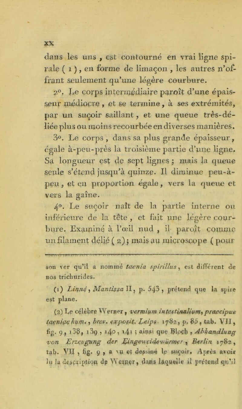 dans les uns , est contourné en vrai ligne spi- rale ( 1 ),en forme de limaçon , les autres n’of- frant seulement qu’une légère courbure. 2°. Le corps intermédiaire paroît d’une épais- seur médiocre , et se termine, à ses extrémités, par un suçoir saillant, et une queue très-dé- liée plus ou moins recourbée en diverses manières. 3°. Le corps , dans sa plus grande épaisseur, égale à-peu-près la troisième partie d’une ligne. Sa longueur est de sept lignes ; mais la queue seule s’étend jusqu’à quinze. Il diminue peu-à- peu, et en proportion égale, vers la queue et vers la gaîne. 4°. Le suçoir naît de la partie interne ou inférieure de la tête , et fait une légère cour- bure. Examiné à l’œil nud , il paroît comme un filament délié ( 2) > mais au microscope ( pour son ver qu’il a nommé taenia spirillus, est différent de nos trichurides. (1) Linné ) Mantissa II, p. 543, prétend que la spire est plane. (2) Le célèbre Werner , vermium, intestinalium, praecipue taeniae hum., brev. earposit, Leips. 17b?, p. $5, tab. VII, fig. 9 , 138, 139 , 140, 141 ; ainsi que Bloch 9 Abhandlung von Erzeugung der Eingewcidewvrmer, Berlin 1782, tab. VII , fig. 9 , a iu et dessiné le suçoir. Après avoir lu Ja de$pdpii<?n dp YVerpçr, dans laquelle il prétend qu’il ✓