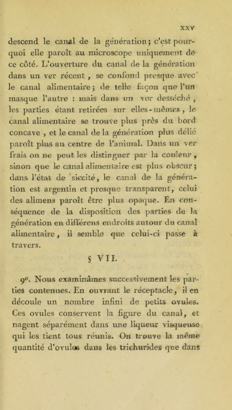descend le canal de la génération ; c’est pour- quoi elle paroît au microscope uniquement dé ce côté. L’ouverture du canal de la génération dans un ver récent , se confond presque avec le canal alimentaire; de telle façon qne l’un masque l’autre : mais dans un ver desséché , les parties étant retirées sur elles - mêmes , le canal alimentaire se trouve plus près du bord concave , et le canal de la génération plus délié paroît plus au centre de l’animal. Dans un ver frais on ne peut les distinguer par la couleur , sinon que le canal alimentaire est plus obscur ; dans l’état de siecité, le canal de la généra- tion est argentin et presque transparent, celui des alimens paroît être plus opaque. En con- séquence de la disposition des parties de la génération en différens endroits autour du canal alimentaire, il semble que celui-ci passe à travers. S VIL • i • 90. Nous examinâmes successivement les par- ties contenues. En ouvrant le réceptacle, il en découle un nombre infini de petits ovules. Ces ovules conservent la figure du canal, et nagent séparément dans une liqueur visqueuse qui les tient tous réunis. On trouve la même quantité d’ovulæ dans les triehurides que dans