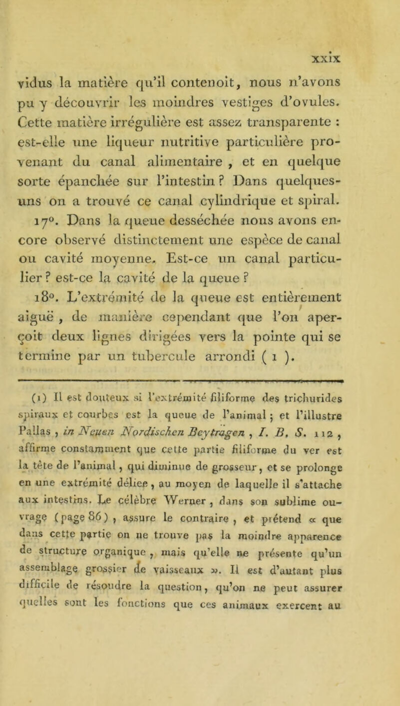 vidus la matière qu’il contenoit, nous n’avons pu y découvrir les moindres vestiges d’ovules. Cette matière irrégulière est assez transparente : est-elle une liqueur nutritive particulière pro- venant du canal alimentaire , et en quelque sorte épancliée sur l’intestin ? Dans quelques- uns on a trouvé ce canal cylindrique et spiral. 170. Dans la queue desséchée nous avons en- core observé distinctement une espèce de canal ou cavité moyenne. Est-ce un canal particu- lier ? est-ce la cavité de la queue ? 180. L’extrémité de la queue est entièrement aiguë , de manière cependant que l’on aper- çoit deux lignes dirigées vers la pointe qui se termine par un tubercule arrondi ( 1 ). (1) Il est douteux si l’extrémité filiforme des tricliurides spiraux et courbes est la queue de l’animal ; et l’illustre Pallas , in Nsunn Nordischcn Beytragcn , I. B, S. 112 , affirme constamment que cette partie filiforme du ver est la tète de l’animal, qui diminue de grosseur, et se prolonge en une extrémité délice, au moyen de laquelle il s'attache aux intestins. Le célèbre Werner , dans son sublime ou- vrage (page 86) , assure le contraire, et prétend « que dans cette partie on ne trouve pas la moindre apparence de structure organique , mais qu’elle ne présente qu’un assemblage grossier de vaisseaux Ii est d’autant plus difficile de résoudre la question, qu’on ne peut assurer quelles sont les fonctions que ces animaux exercent au