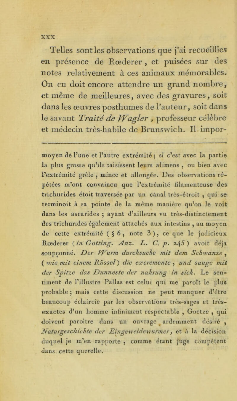 Telles sont les observations que j’ai recueillies en présence de Rœderer, et puisées sur des notes relativement à ces animaux mémorables. On en doit encore attendre un grand nombre, et même de meilleures, avec des gravures, soit dans les oeuvres posthumes de l’auteur, soit dans le savant Traité de fVagler , professeur célèbre et médecin très-habile de Brunswich. Il impor- moyen de l’une et l’autre extrémité; si c’est avec la partie la plus grosse qu’ils saisissent leurs alimens , ou bien avec l’extrémité grêle , mince et allongée. Des observations ré- pétées m’ont convaincu que l’extrémité filamenteuse des trichurides étoit traversée par un canal très-étroit , qui se terminoit à sa pointe de la même manière qu’on le voit dans les ascarides ; ayant d’ailleurs vu très-distinctement des tricliurides également attachés aux intestins , au moyen de cette extrémité (§6, note 3 ), ce que le judicieux Rœderer ( in Gotting. Anz. L. C. p. 245 ) avoit déjà soupçonné. Der VTurm durchsuche mit dem Schwanze , ( vjie mit einem lii/ssel ) die excremente , und sauge mit der Spitze das Dunnestc der nahrung in sich. Le sen- timent de l’illustre Pallas est celui qui me paroît le plus probable ; mais cette discussion ne peut manquer d’être beaucoup éclaircie par les observations très-sages et très- exactes d’un homme infiniment respectable , Goetze , qui doivent paroître dans un ouvrage ardemment désiré , Naturgeschichte der Eingewcidcwurmer, et à la décision duquel je m’en rapporte , comme étant juge compétent dans cette querelle.