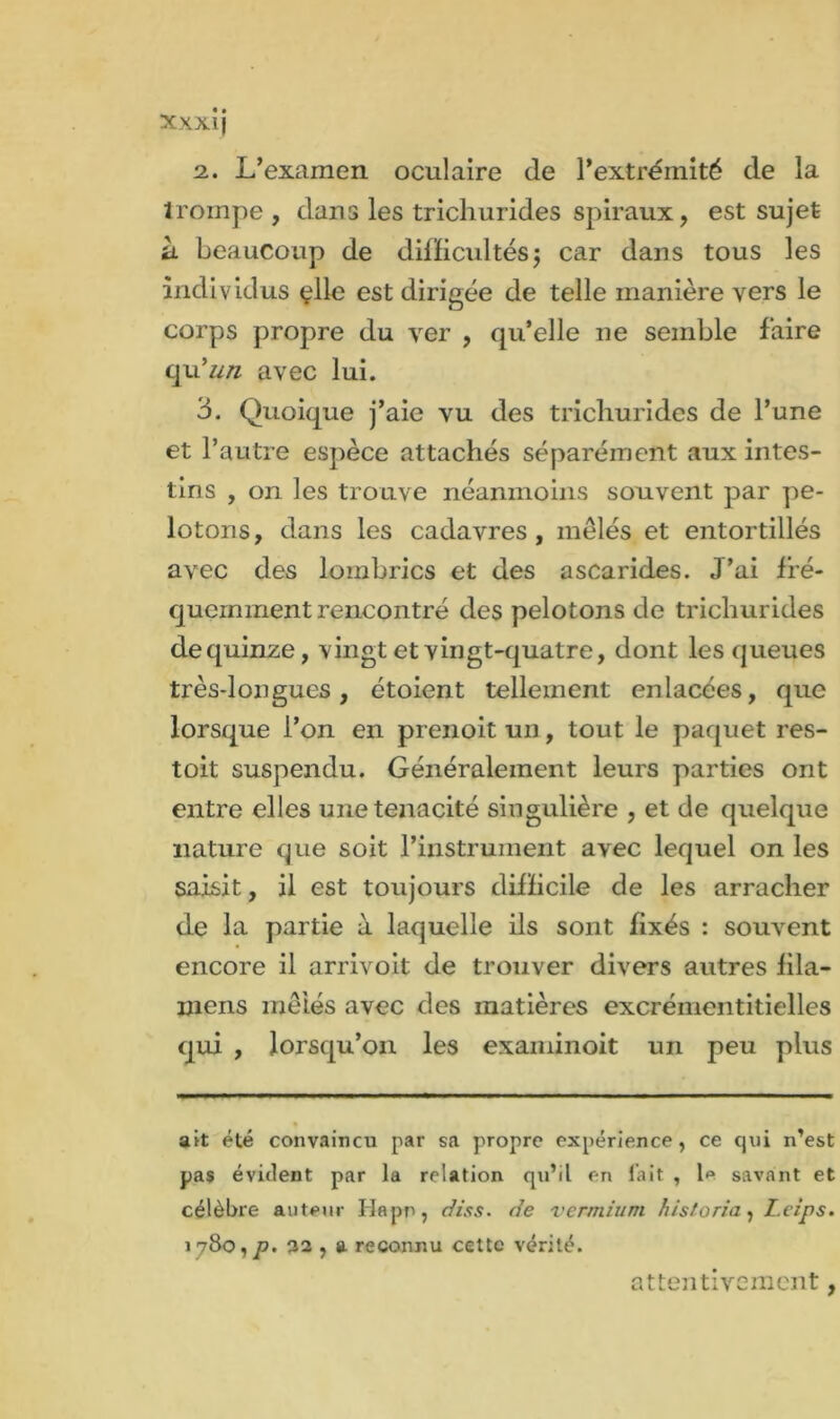 2.. L’examen oculaire de l’extrémité de la trompe , dans les trichurides spiraux, est sujet à beaucoup de difficultés; car dans tous les individus çlle est dirigée de telle manière vers le corps propre du ver , qu’elle ne semble faire qu’un avec lui. 3. Quoique j’aie vu des trichurides de l’une et l’autre espèce attachés séparément aux intes- tins , on les trouve néanmoins souvent par pe- lotons, dans les cadavres, mêlés et entortillés avec des lombrics et des ascarides. J’ai fré- quemment rencontré des pelotons de trichurides dequinze, vingt et vingt-quatre, dont les queues très-longues, étoient tellement enlacées, que lorsque l’on en prenoit un, tout le paquet res- toit suspendu. Généralement leurs parties ont entre elles une ténacité singulière , et de quelque nature que soit l’instrument avec lequel on les saisit, il est toujours difficile de les arracher de la partie à laquelle ils sont fixés : souvent encore il arrivoit de trouver divers autres fila- mens mêlés avec des matières excrémentitielles qui , lorsqu’on les examinoit un peu plus ait été convaincu par sa propre expérience, ce qui n’est pas évident par la relation qu’il en fait , le savant et célèbre auteur Hapn, dis s. de vermium historia, L.eips. 178o,/7. 32 , a reconnu cette vérité. attentivement,