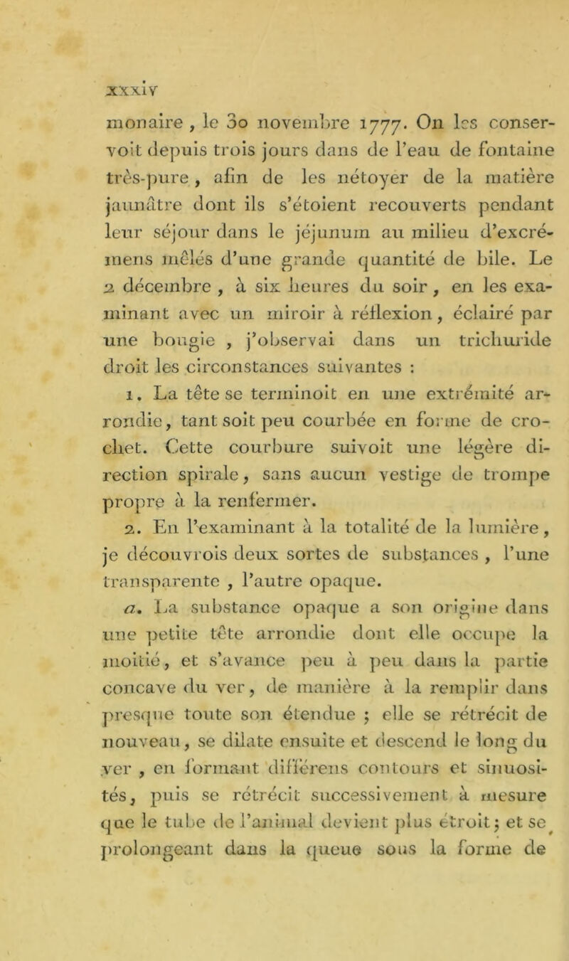 monaire , le 3o novembre 1777. On les conser- voit depuis trois jours dans de Teau de fontaine très-pure , afin de les nétoyer de la matière jaunâtre dont ils s’étoient recouverts pendant leur séjour dans le jéjunum au milieu d’excré- inens mêlés d’une grande quantité de bile. Le 2 décembre , à six heures du soir, en les exa- minant avec un miroir à réflexion, éclairé par une bougie , j’observai dans un trichuride droit les circonstances suivantes : 1. La tête se terminoit en une extrémité ar- rondie, tant soit peu courbée en forme de cro- chet. Cette courbure suivoit une léirère di- O rection spirale, sans aucun vestige de trompe propre à la renfermer. 2. En l’examinant à la totalité de la lumière, je découvrois deux sortes de substances , l’une transparente , l’autre opaque. a. La substance opaque a son origine dans une petite tête arrondie dont elle occupe la moitié, et s’avance peu à peu dans la partie concave du ver, de manière à la remplir dans presque toute son étendue ; elle se rétrécit de nouveau, se dilate ensuite et descend le long du .ver , en formant differens contours et sinuosi- tés, puis se rétrécit successivement à mesure que le tube de l’animal devient plus étroit$ et se, prolongeant dans la queue sous la forme de