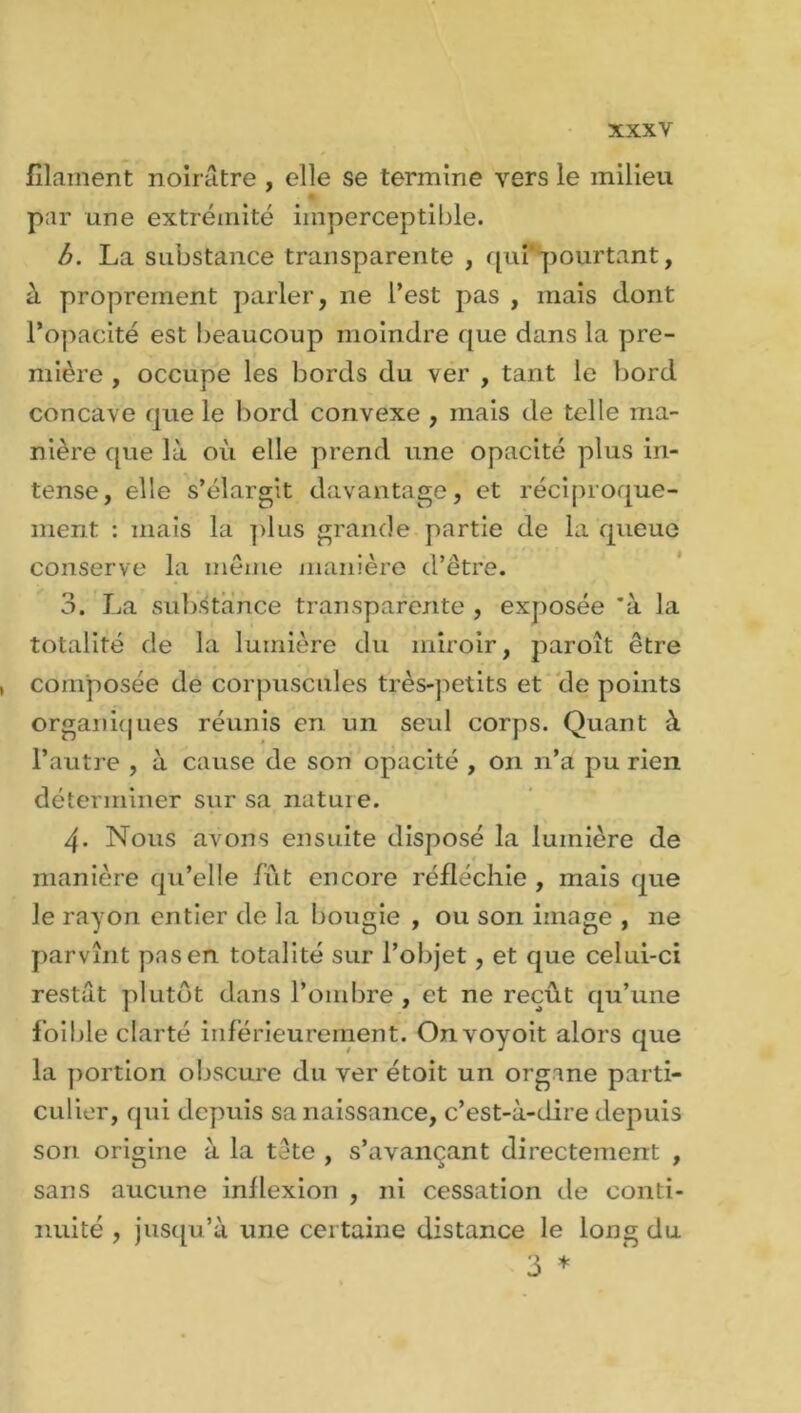 filament noirâtre , elle se termine vers le milieu par une extrémité imperceptible. b. La substance transparente , qui*pourtant, à proprement parler, ne l’est pas , mais dont l’opacité est beaucoup moindre que dans la pre- mière , occupe les bords du ver , tant le bord concave que le bord convexe , mais de telle ma- nière que là où elle prend une opacité plus in- tense, elle s’élargit davantage, et réciproque- ment : mais la plus grande partie de la queue conserve la même manière d’être. 3. La substance transparente , exposée ”à la totalité de la lumière du miroir, paroît être composée de corpuscules très-petits et de points organiques réunis en un seul corps. Quant à l’autre , à cause de son opacité , on n’a pu rien déterminer sur sa nature. 4« Nous avons ensuite disposé la lumière de manière qu’elle fût encore réfléchie , mais que le rayon entier de la bougie , ou son image , ne parvînt pas en totalité sur l’objet, et que celui-ci restât plutôt dans l’ombre, et ne reçût qu’une f’oible clarté inférieurement. Onvoyoit alors que la portion obscure du ver étoit un organe parti- culier, qui depuis sa naissance, c’est-à-dire depuis son origine à la tete , s’avançant directement , sans aucune inflexion , ni cessation de conti- nuité , jusqu’à une certaine distance le long du 3 *