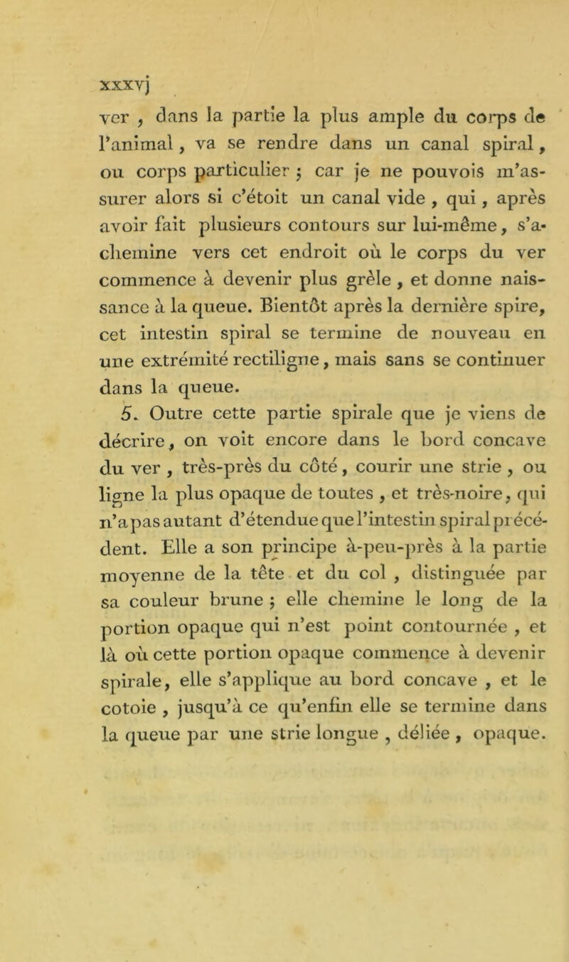 ver , dans la partie la plus ample du corps de l’animal, va se rendre dans un canal spiral, ou corps particulier $ car je ne pouvois m’as- surer alors si c’étoit un canal vide , qui, après avoir fait plusieurs contours sur lui-mêine, s'a- chemine vers cet endroit où le corps du ver commence à devenir plus grêle , et donne nais- sance à la queue. Bientôt après la dernière spire, cet intestin spiral se termine de nouveau en une extrémité rectiligne, mais sans se continuer dans la queue. 5. Outre cette partie spirale que je viens de décrire, on voit encore dans le bord concave du ver , très-près du côté, courir une strie , ou ligne la plus opaque de toutes , et très-noire, qui n’a pas autant d’étendue que l’intestin spiral précé- dent. Elle a son principe à-peu-près à la partie moyenne de la tête et du col , distinguée par sa couleur brune ; elle chemine le long de la portion opaque qui n’est point contournée , et là où cette portion opaque commence à devenir spirale, elle s’applique au bord concave , et le cotoie , jusqu’à ce qu’enfin elle se termine dans la queue par une strie longue , déliée , opaque.
