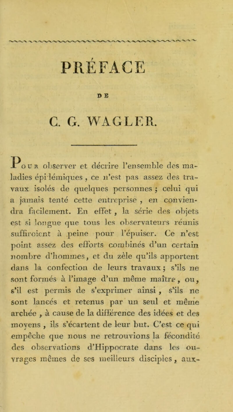 PRÉFACE D E C. G. WAGLER. Pour observer et décrire l’ensemble des ma- ladies épidémiques , ce u’est pas assez des tra- vaux isolés de quelques personnes $ celui qui a jamais tenté cette entreprise , en convien- dra facilement. En effet , la série des objets est si longue que tous les observateurs réunis suffiroient à peine pour l’épuiser. Ce n’est point assez des efforts combinés d’un certain nombre d’hommes, et du zèle qu’ils apportent dans la confection de leurs travaux ; s'ils ne sont formés à l’image d’un même maître, ou, s’il est permis de s’exprimer ainsi , s'ils ne sont lancés et retenus par un seul et même archée , à cause de la différence des idées et des moyens , ils s’écartent de leur but. C’est ce qui empêche que nous ne retrouvions la fécondité des observations d’Hippocrate dans les ou- vrages mêmes de ses meilleurs disciples, aux-