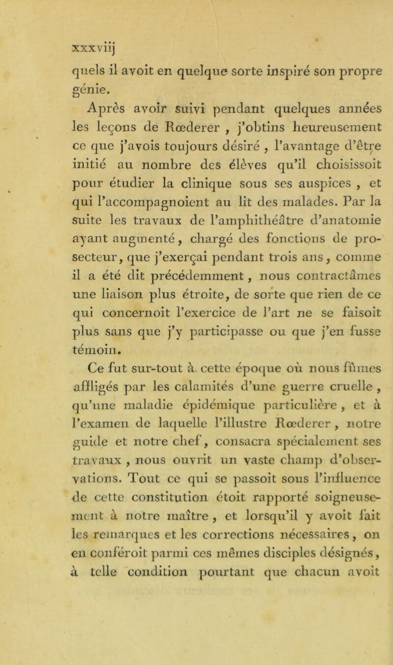 quels il avoit en quelque sorte inspiré son propre génie. Après avoir suivi pendant quelques années les leçons de Rœderer , j’obtins heureusement ce que j’avois toujours désiré , l’avantage d’être initié au nombre des élèves qu’il choisissoit pour étudier la clinique sous ses auspices , et qui l’accompagnoient au lit des malades. Par la suite les travaux de l’amphithéâtre d’anatomie ayant augmenté, chargé des fonctions de pro- secteur, que j’exerçai pendant trois ans, comme il a été dit précédemment, nous contractâmes une liaison plus étroite, de sorte que rien de ce qui concernoit l’exercice de l’art ne se faisoit plus sans que j’y participasse ou que j’en fusse témoin. Ce fut sur-tout à, cette époque où nous fûmes affligés par les calamités d’une guerre cruelle , qu’une maladie épidémique particulière , et à l’examen de laquelle l’illustre Rœderer , notre guide et notre chef, consacra spécialement ses travaux , nous ouvrit un vaste champ d’obser- vations. Tout ce qui se passoit sous l’influence de cette constitution étoit rapporté soigneuse- ment à notre maître , et lorsqu’il y avoit fait les remarques et les corrections nécessaires, on en conféroit parmi ces mêmes disciples désignés, à telle condition pourtant que chacun avoit