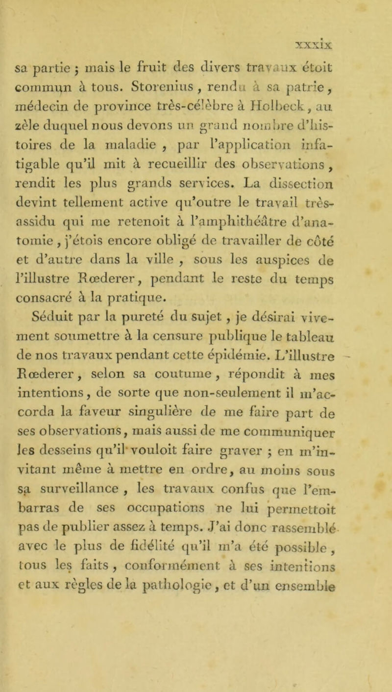 sa partie $ mais le fruit des divers travaux étoit commun à tous. Storenius , rendu à sa patrie, médecin de province très-célèbre à Holbeck, au zèle duquel nous devons un grand nombre d’his- toires de la maladie , par l’application infa- tigable qu’il mit à recueillir des observations , rendit les plus grands services. La dissection devint tellement active qu’outre le travail très- assidu qui me retenoit à l’amphithéâtre d’ana- tomie , j’étois encore obligé de travailler de côté et d’autre dans la ville , sous les auspices de l’illustre Rœderer, pendant le reste du temps consacré à la pratique. Séduit par la pureté du sujet , je désirai vive- ment soumettre à la censure publique le tableau de nos travaux pendant cette épidémie. L’illustre Eœderer, selon sa coutume, répondit à mes intentions, de sorte que non-seulement il m’ac- corda la faveur singulière de me faire part de ses observations, mais aussi de me communiquer les desseins qu’il vouloit faire graver ; en m’in- vitant même à mettre en ordre, au moins sous sa surveillance , les travaux confus que l’em- barras de ses occupations ne lui permettoit pas de publier assez à temps. J’ai donc rassemblé avec le plus de fidélité qu’il m’a été possible , tous les faits , conformément à ses intentions et aux règles de la pathologie, et d’un ensemble