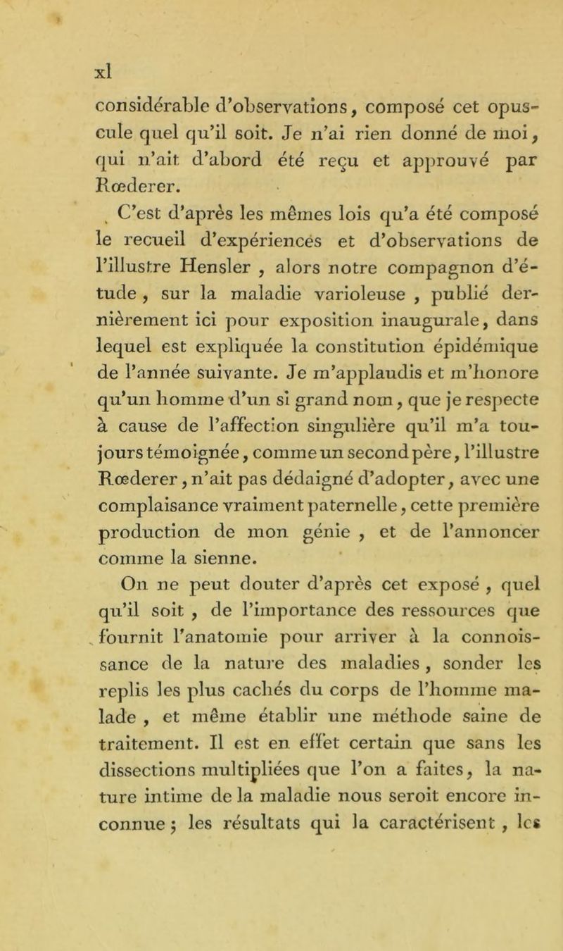 considérable d’observations, composé cet opus- cule quel qu’il soit. Je n’ai rien donné de moi, qui n’ait, d’abord été reçu et approuvé par Rœderer. C’est d’après les mêmes lois qu’a été composé le recueil d’expériences et d’observations de l’illustre Hensler , alors notre compagnon d’é- tude , sur la maladie varioleuse , publié der- nièrement ici pour exposition inaugurale, dans lequel est expliquée la constitution épidémique de l’année suivante. Je m’applaudis et m’bonore qu’un homme d’un si grand nom, que je respecte à cause de l’affection singulière qu’il m’a tou- jours témoignée, comme un second père, l’illustre Rœderer, n’ait pas dédaigné d’adopter, avec une complaisance vraiment paternelle, cette première production de mon génie , et de l’annoncer comme la sienne. On ne peut douter d’après cet exposé , quel qu’il soit , de l’importance des ressources que fournit l'anatomie pour arriver à la connois- sance de la nature des maladies, sonder les replis les plus cachés du corps de l’homme ma- lade , et même établir une méthode saine de traitement. Il est en effet certain que sans les dissections multipliées que l’on a faites, la na- ture intime de la maladie nous seroit encore in- connue 5 les résultats qui la caractérisent , les