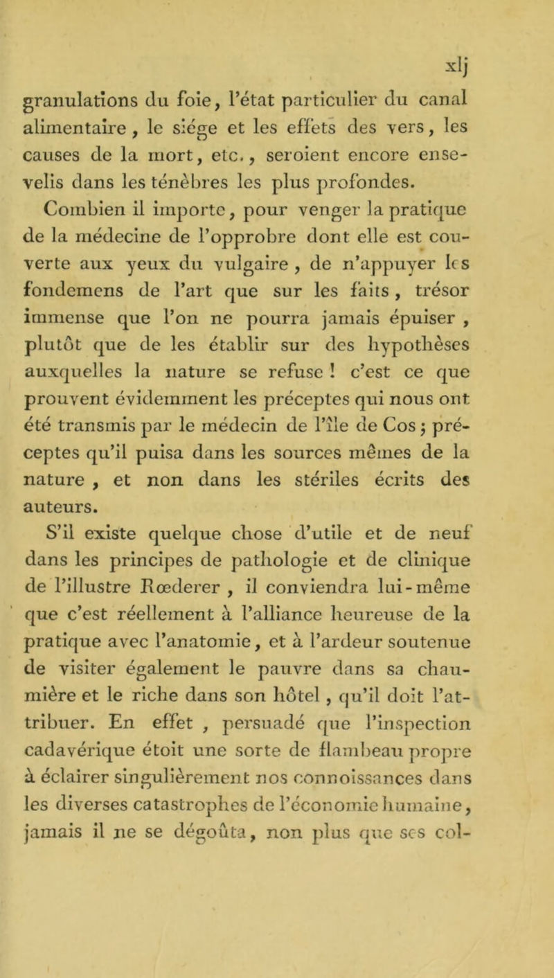 granulations (lu foie, l’état particulier du canal alimentaire , le siège et les effets des vers, les causes de la mort, etc., seroient encore ense- velis dans les ténèbres les plus profondes. Combien il importe, pour venger la pratique de la médecine de l’opprobre dont elle est cou- verte aux yeux du vulgaire, de n’appuyer les fondemens de l’art que sur les faits, trésor immense que l’on ne pourra jamais épuiser , plutôt que de les établir sur des hypothèses auxquelles la nature se refuse ! c’est ce que prouvent évidemment les préceptes qui nous ont été transmis par le médecin de l’île de Cos $ pré- ceptes qu’il puisa dans les sources mêmes de la nature , et non dans les stériles écrits des auteurs. S’il existe quelque chose d’utile et de neuf dans les principes de pathologie et de clinique de l’illustre Rœderer , il conviendra lui-même que c’est réellement à l’alliance heureuse de la pratique avec l’anatomie, et à l’ardeur soutenue de visiter également le pauvre dans sa chau- mière et le riche dans son hôtel , qu’il doit l’at- tribuer. En effet , persuadé que l’inspection cadavérique étoit une sorte de flambeau propre à éclairer singulièrement nos connoissances dans les diverses catastrophes de l’économie humaine, jamais il ne se dégoûta, non plus que scs col-