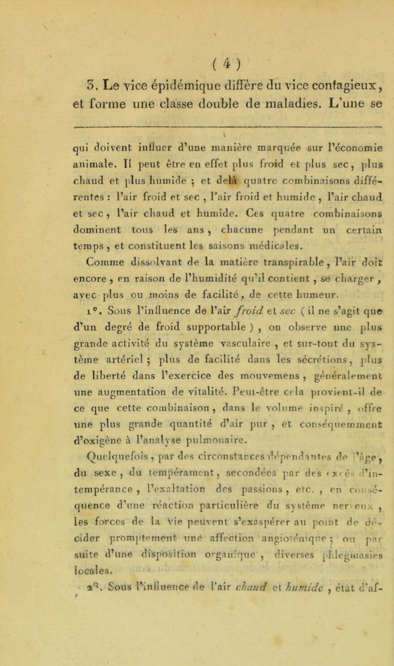 v ( 'i ) 5. Le vice épidémique diffère du vice contagieux, et forme une classe double de maladies. L’une se V qui doivent influer d’une manière marquée sur l’économie animale. Il peut être en effet plus froid et plus sec, plus cliaud et plus humide ; et delà quatre combinaisons diffé- rentes : l’air froid et sec , l’air froid et humide , l’air chaud et sec , l’air chaud et humide. Cts quatre combinaisons dominent tous les ans , chacune pendant un certain temps , et constituent les saisons médicales. Comme dissolvant de la matière transpirable, l’air doit encore , en raison de l’humidité qu’il contient , se charger , avec plus ou moins de facilité, de cette humeur, i°. Sous l’influence de l’air froid et sec ( il ne s’agit que d’un degré de froid supportable ) , on observe une plus grande activité du système vasculaire , et sur-tout du sys- tème artériel $ plus de facilité dans les sécrétions, plus de liberté dans l’exercice des mouvemens , généralement une augmentation de vitalité. Peut-être c> la provient-il de ce que cette combinaison , dans le volume inspiré , offre une plus grande quantité d’air pur , et conséquemment d’oxigène à l’analyse pulmonaire. Quelquefois, par des circonstances dépendantes de ’ège, du vsexe , du tempérament, secondées par des >x<ès d’in- tempérance , l’exaltation des passions , eic. , en c<<; sé- quence d’une réaction particulière du svstènie ner eu; , les forces de la Vie peuvent s’exaspérer au point de dé- cider promptement une affection angioléniqne ; ou prir suite d’une disposition organique , diverses phlogmasies locales. a*3. Sous l'influence de l’air chaud et humide , état d’af- # '