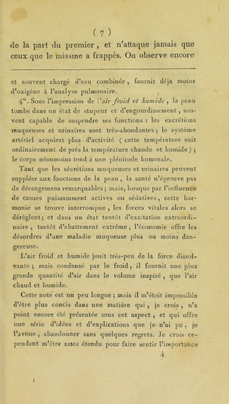 de la part du premier , et n’attaque jamais que ceux que le miasme a frappés. On observe encore et souvent chargé d’eau combinée , fournit déjà moins d’oxigène à l’analyse pulmonaire. 4°. Sous l’impression de l'air froid et humide , la peau tombe dans un état de stupeur et d’engourdissement , sou- vent capable de suspendre ses fonctions : les excrétions muqueuses et urinaires sont très-abondantes ; le système artériel acquiert plus d’activité ( cette température suit ordinairement de près la température chaude et humide) ; le corps néanmoins tend à une plénitude humorale. Tant que tes sécrétions muqueuses et urinaires peuvent suppléer aux fonctions de la peau , la santé n’éprouve pas de dérangemens remarquables; mais, lorsque par l’influence de causes puissamment actives ou sédatives, cette har- monie se trouve interrompue , les forces vitales alors se dérèglent; et dans un état tantôt d’excitation extraordi- naire , tantèt d’abattement extrême , l’économie offre les désordres d’une maladie muqueuse plus ou moins dan- gereuse. L’air froid et humide jouit très-peu de la force dissol- vante ; mais condensé par le froid, il fournit une plus grande quantité d’air dans le volume inspiré , que l’air chaud et humide. Cette note est un peu longue ; mais il m’étoit impossible d’ètre plus concis dans une matière qui , je crois , n’a point encore été présentée sous cet aspect , et qui offre une série d’idées et d’explications que je- n’ai pu , je l’avoue , abandonner sans quelques regrets. Je crois ce- pendant m’être assez étendu pour faire sentir l’importance 4 1