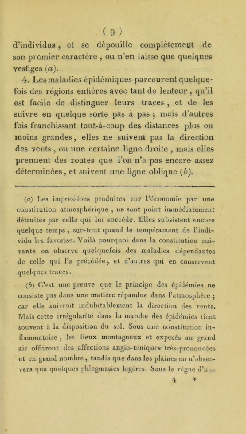 d’individus , et se dépouille complètemeut de son premier caractère , ou n’en laisse que quelques vestiges (a). 4. Les maladies épidémiques parcourent quelque- fois des régions entières avec tant de lenteur , qu’il est facile de distinguer leurs traces , et de les suivre en quelque sorte pas à pas ; mais d’autres fois franchissant tout-à-coup des distances plus ou moins grandes, elles ne suivent pas la direction des vents , ou une certaine ligne droite , mais elles prennent des routes que l’on n’a pas encore assez déterminées, et suivent une ligne oblique (b). (a) Les impressions produites sur l’économie par une constitution atmosphérique , ne sont point immédiatement détruites par celle qui lui succède. Elles subsistent encore quelque temps , sur-tout quand le tempérament de l’indi- vidu les favorise. Voilà pourquoi dans la constitution sui- vante on observe quelquefois des maladies dépendantes de celle qui l’a précédée, et d’autres qui en conservent quelques traces. (b) C’est une preuve que le principe des épidémies ne consiste pas dans une matière répandue dans l’atmosphère ; car elle suivroit indubitablement la direction des vents. Mais cette irrégularité dans la marche des épidémies tient souvent à la disposition du sol. Sous une constitution in- flammatoire , les lieux montagneux et exposés au grand air offriront des affections angio-téniqucs très-prononcées et en grand nombre, tandis que dans les plaines on n’obser- vera que quelques phlegmasies légères. Sous le règne d’u je 4 *