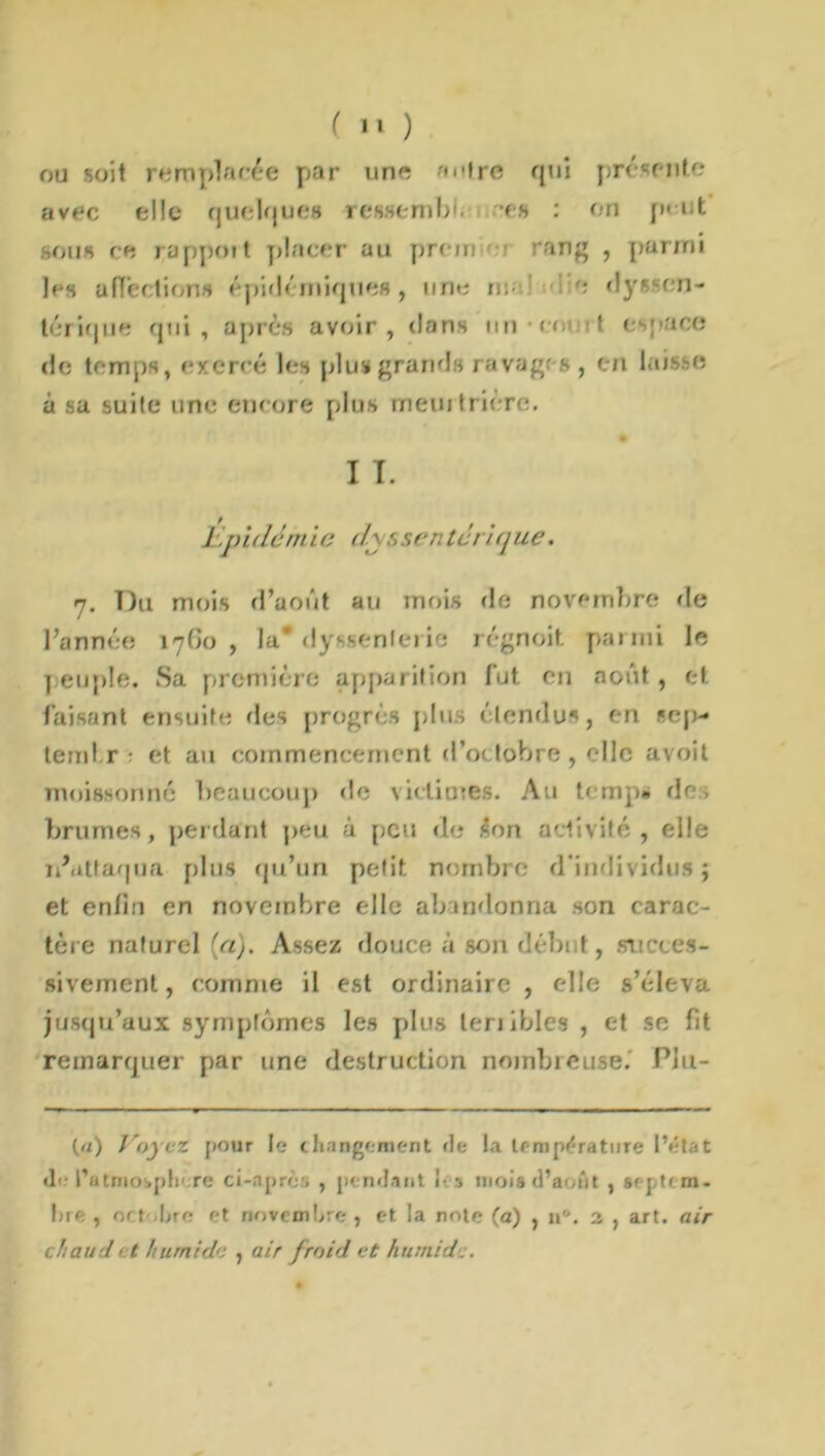 ou soit remplacée par une ''trc qui présente avec elle quelques ressembi. es : on peut sous ce rapport placer au prciri rang , parmi les affections épidémiques, une ma' e dyssen- térique qui, après avoir, dans un em >t e ace de temps, exercé les plus»grands ravages , en laisse à sa suite une encore plus meurtrière. I I. L.pillém i e il\s sen tari que. 7. Du mois d’août au mois de novembre de l’année 1760, la* dyssenlerie régnoit parmi le peuple. Sa première apparition fut en août, et faisant ensuite des progrès plus étendus, en sep* terni r - et au commencement d’octobre, elle avoit moissonné beaucoup de vietiores. Au temp» des brumes, perdant peu à peu de son activité, elle n’attaqua plus qu’un petit nombre d'individus; et enfin en novembre elle abandonna son carac- tère naturel (a). Assez douce à seau début, succes- sivement, comme il est ordinaire , elle s’éleva jusqu’aux symptômes les plus terribles , et se fit remarquer par une destruction nombreuse.’ Plu- (a) Voyez pour le changement de la température l’état <!'• ratnio.ph'.re ci-après , pendant J- •» mois d’août , sf pu m. bre , octobre et novembre , et la note (a) , 11. 2 , art. air chaud et humide , air froid et humide.