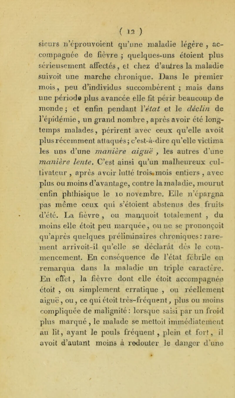 sieurs n’éprouvoient qu'une maladie légère , ac- compagnée de fièvre ; quelques-uns étoient plus sérieusement affectés, et chez d’autres la maladie suivoit une marche chronique. Dans le premier mois, peu d’individus succombèrent; mais dans une période plus avancée elle lit périr beaucoup de monde ; et enfin pendant Y état et le déclin de l’épidémie, un grand nombre , après avoir été long- temps malades, périrent avec ceux qu’elle avoit plus récemment attaqués; c’est-à-dire qu’elle victima les uns d’une manière aiguë , les autres d'une manière lente. C’est ainsi qu’un malheureux cul- tivateur , après avoir lutté trois, mois entiers , avec plus ou moins d’avantage, contre la maladie, mourut enfin phthisique le 10 novembre. Elle n’épargna pas meme ceux qui s’éloient abstenus des fruits d’été. La fièvre, ou manquoit totalement , du moins elle étoit peu marquée, ou ne se prononçoit qu’après quelques préliminaires chroniques : rare- ment arrivoit-il qu’elle se déclarât dès le com- mencement. En conséquence de l’état fébrile on remarqua dans la maladie un triple caractère. En effet, la fièvre dont elle étoit accompagnée étoit , ou simplement erratique , ou réellement aiguë , ou , ce qui étoit très-fréquent, plus ou moins compliquée de malignité: lorsque saisi par un froid plus marqué , le malade se mettoit immédiatement au lit, ayant le pouls fréquent, plein et fort, il avoit d’autant moins à redouter le danger d’une /