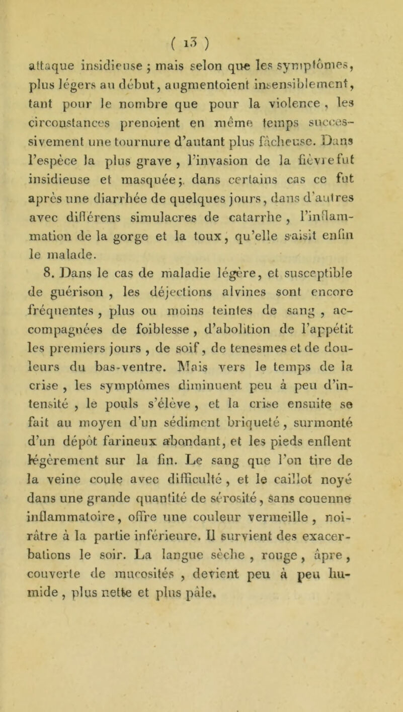 attaque insidieuse ; mais selon que les symptômes, plus légers au début, augmentoient insensiblement, tant pour le nombre que pour la violence , les circonstances prenoient en meme temps succes- sivement une tournure d’autant plus fâcheuse. Dans l’espèce la plus grave , l’invasion de la fièvre fut insidieuse et masquée;, dans certains cas ce fut après une diarrhée de quelques jours, dans d'autres avec dillérens simulacres de catarrhe , l'inflam- mation de la gorge et la toux, qu’elle saisit enfin le malade. 8. Dans le cas de maladie légère, et susceptible de guérison , les déjections alvines sont encore fréquentes , plus ou moins teintes de sang , ac- compagnées de foibfesse , d’abolition de l’appétit les premiers jours , de soif, de tenesmes et de dou- leurs du bas-ventre. INI ois vers le temps de la crise , les symptômes diminuent peu à peu d’in- tensité , le pouls s’élève , et la crise ensuite se fait au moyen d’un sédiment briqueté, surmonté d’un dépôt farineux abondant, et les pieds enflent légèrement sur la fin. Le sang que l'on tire de la veine coule avec difficulté , et le caillot noyé dans une grande quantité de sérosité, sans couenne inflammatoire, offre une couleur vermeille, noi- râtre à la partie inférieure. IJ survient des exacer- bations le soir. La langue sèche , rouge , âpre , couverte de mucosités , devient peu à peu hu- mide , plus nette et plus pâle.