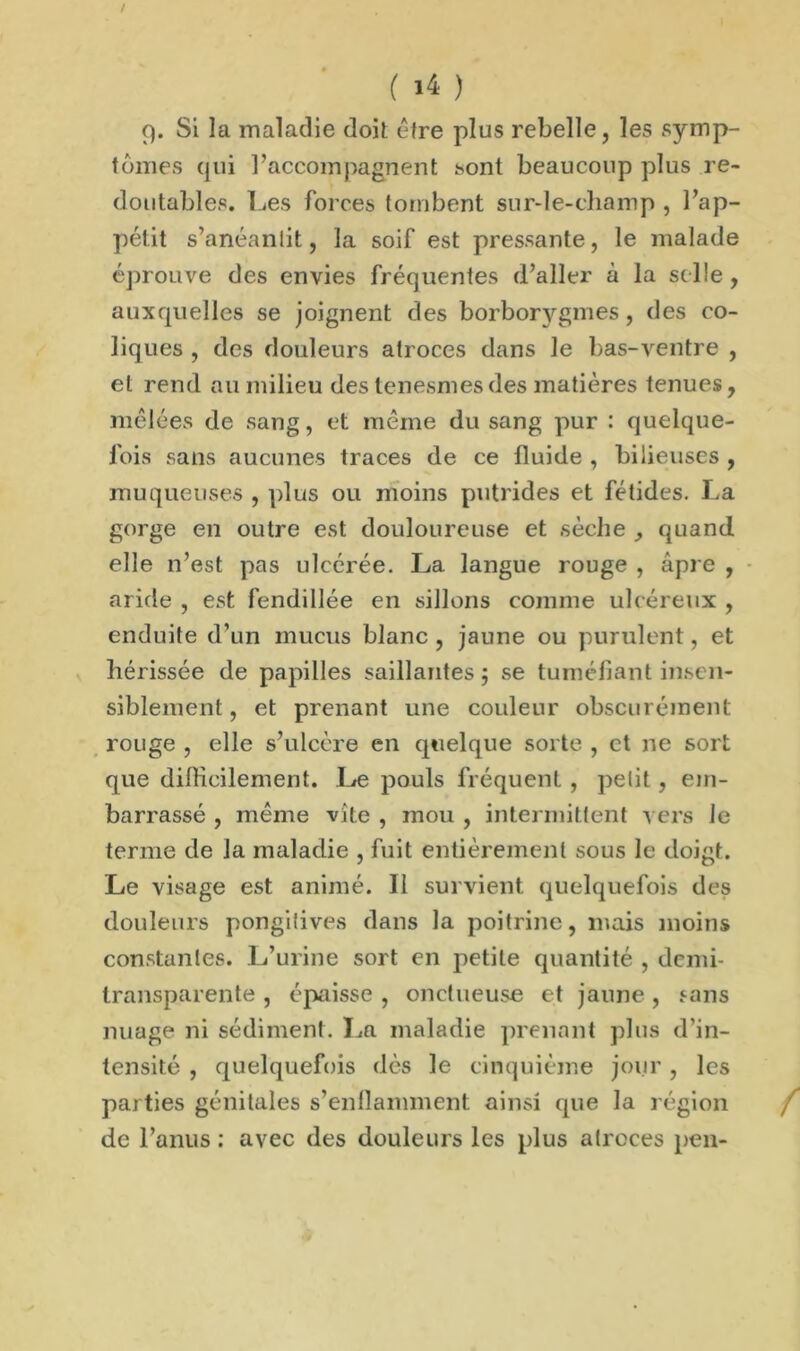 ( >4 ) 9. Si la maladie doit être plus rebelle, les symp- tômes (jni l’accompagnent sont beaucoup plus re- doutables. Les forces tombent sur-le-champ , l’ap- pétit s’anéantit, la soif est pressante, le malade éprouve des envies fréquentes d’aller à la selle , auxquelles se joignent des borborygmes , des co- liques , des douleurs atroces dans le bas-ventre , et rend au milieu des tenesmesdes matières tenues, mêlées de sang, et même du sang pur : quelque- fois sans aucunes traces de ce fluide , bilieuses , muqueuses , plus ou moins putrides et fétides. La gorge en outre est douloureuse et sèche quand elle n’est pas ulcérée. La langue rouge , âpre , aride , est fendillée en sillons comme ulcéreux , enduite d’un mucus blanc , jaune ou purulent, et hérissée de papilles saillantes; se tuméfiant insen- siblement , et prenant une couleur obscurément rouge , elle s’ulcère en quelque sorte , et ne sort que difficilement. Le pouls fréquent , petit, em- barrassé , même vite , mou , intermittent vers le terme de la maladie , fuit entièrement sous le doigt. Le visage est animé. Il survient quelquefois des douleurs pongitives dans la poitrine, mais moins constantes. L’urine sort en petite quantité , demi- transparente , épaisse , onctueuse et jaune, sans nuage ni sédiment. La maladie prenant plus d’in- tensité , quelquefois dès le cinquième jour, les parties génitales s’enflamment ainsi que la région de l’anus : avec des douleurs les plus atroces peu-