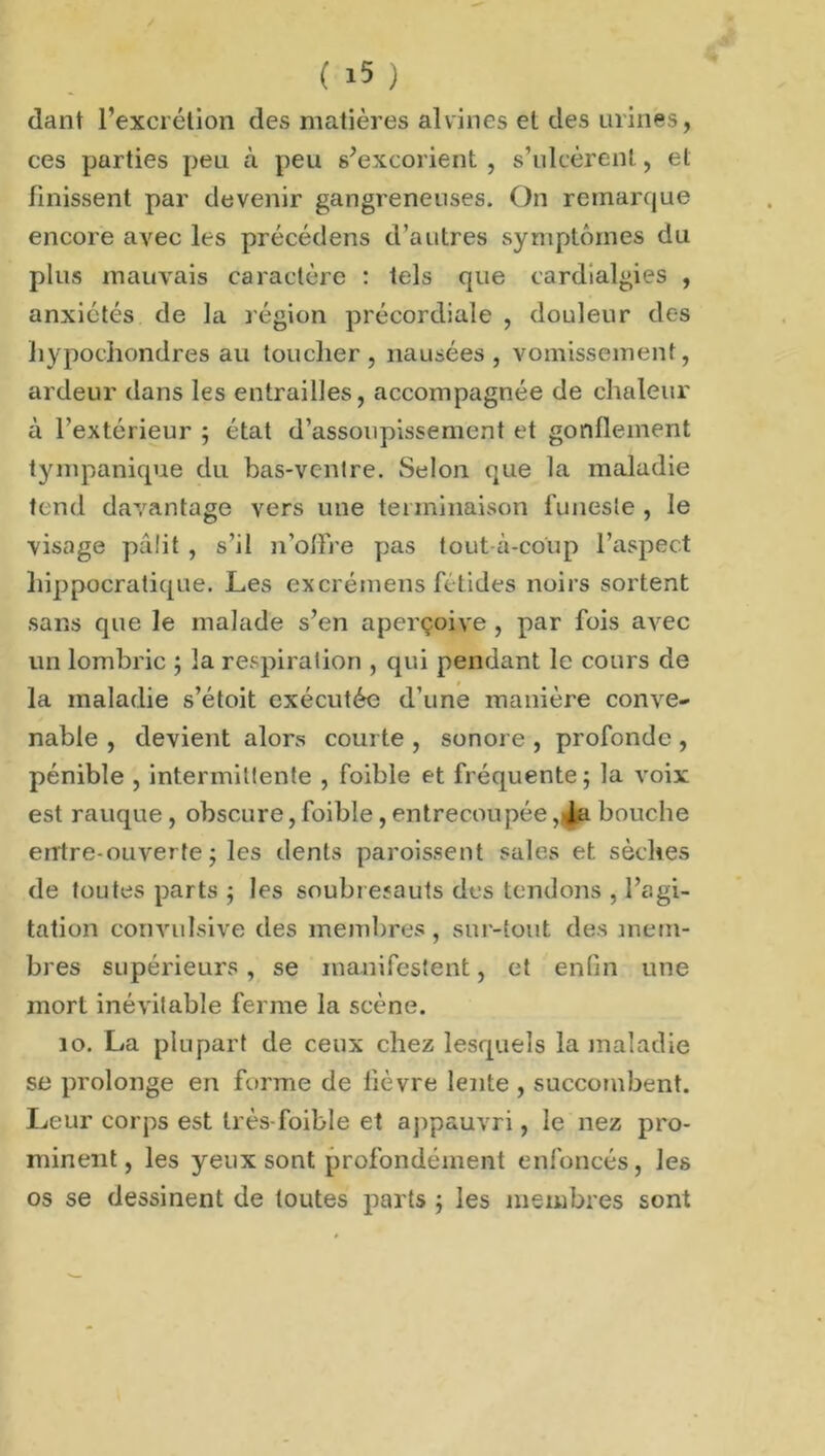 dant l’excrétion des matières al vin es et des urines, ces parties peu à peu s’excorient , s’ulcèrent, et finissent par devenir gangreneuses. On remarque encore avec les précédens d’autres symptômes du plus mauvais caractère : tels que cardialgies , anxiétés de la région précordiale , douleur des liypochondres au toucher, nausées, vomissement, ardeur dans les entrailles, accompagnée de chaleur à l’extérieur ; état d’assoupissement et gonflement tympanique du bas-ventre. Selon que la maladie tend davantage vers une terminaison funeste , le visage pâlit , s’il n’offre pas tout-à-coup l’aspect hippocratique. Les excrémens fétides noirs sortent sans que le malade s’en aperçoive , par fois avec un lombric ; la respiration , qui pendant le cours de la maladie s’étoit exécutée d’une manière conve- nable , devient alors courte , sonore , profonde , pénible , intermittente , foible et fréquente; la voix est rauque, obscure, foible, entrecoupée, la bouche entre-ouverte ; les dents paroissent sales et sèches de toutes parts ; les soubresauts des tendons , l’agi- tation convulsive des membres, sur-tout des mem- bres supérieurs, se manifestent, et enfin une mort inévitable ferme la scène. 10. La plupart de ceux chez lesquels la maladie se prolonge en forme de lièvre lente , succombent. Leur corps est très-foible et appauvri, le nez pro- minent, les yeux sont profondément enfoncés, les os se dessinent de toutes parts ; les membres sont
