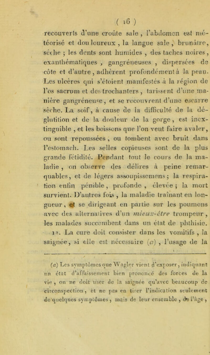 recouverts d’une croûte sale , l’abdomen est mé- téorisé et don loureux , la langue sale, brunâtre, sèche ; les dents sont humides , des taches noires, exanthématiques , gangréneuses , dispersées de côte et d’autre, adhèrent profondément à la peau. Les ulcères qui s’étoient manifestés à la légion de l’os sacrum et des trochanters , tarissent d’une ma- nière gangréneuse, et. se recouvrent d’une escarre sèche. La soif, à cause de la difficulté de la dé- glutition et de la douleur de la gorge , est inex- tinguible , et les boissons que l’on veut faire avaler, ou sont repoussées , ou tombent avec bruit dans l’estomaeh. Les selles copieuses sont de la plus grande fétidité. Pendant tout le cours de la ma- ladie , on observe des délires à peine remar- quables, et de légers assoupissemens ; la respira- tion enfin pénible, profonde, élevée; la mort survient. D’autres fois , la maladie traînant en lon- gueur, et se dirigeant en partie sur les poumons avec des alternatives d’un mieux-être trompeur , les malades succombent dans un état de phthisie. n. La cure doit consister dans les vomitifs , la saignée, si elle est nécessaire (a) , l’usage de la (a.) Les svmptùmcs que Waglrr vient d'exposer , indiquant un état d'affaissement bien prononcé des forces de la vie , on ne doit user de la saignée qu'avec beaucoup de circonspection, èt ne pas en tirer l’indication seulement de cpielques symptômes , mais de leur ensemble , cte i’àge ,