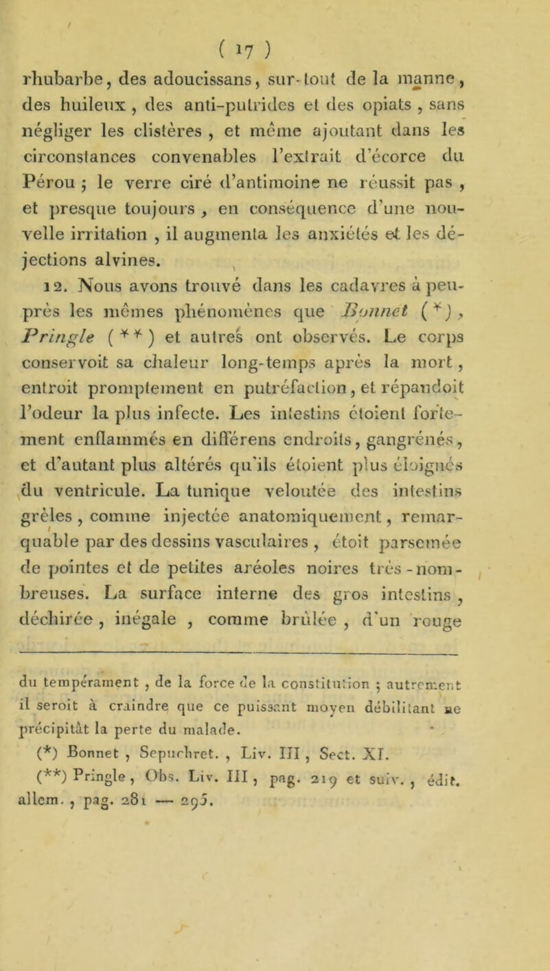 rhubarbe, des adoucissans, sur-tout de la manne , des huileux , des anti-putrides et des opiats , sans négliger les clistères , et même ajoutant dans les circonstances convenables l’extrait d'écorce du Pérou ; le verre ciré d’antimoine ne réussit pas , et presque toujours , en conséquence d'une nou- velle irritation , il augmenta les anxiétés et les dé- jections alvines. 12. Nous avons trouvé dans les cadavres à peu- prés les mêmes phénomènes que Bonnet (* *j, Pringle (**) et autres ont observés. Le corps conservoit sa chaleur long-temps après la mort , entroit promptement en putréfaction, et répandoit l’odeur la plus infecte. Les intestins ctoient forte- ment enflammés en ditlérens endroits, gangrenés, et d’autant plus altérés qu'ils étoient plus éloignés du ventricule. La tunique veloutée des intestins grêles , comme injectée anatomiquement, remar- quable par des dessins vasculaires , ctoit parsemée de pointes et de petites aréoles noires très-nom- breuses. La surface interne des gros intestins , déchirée , inégale , comme brûlée , d'un rouge du tempérament , de la force de la constitution ; autrement il seroit à craindre que ce puissant moyen débilitant «e précipitât la perte du malade. (*) Bonnet , Sepncbret. , Liv. IÎI , Sect. XI. (**) Pringle, Obs. Liv. III, pag. 219 et suiv. , édit, allcm. , pag. 281 — 295.