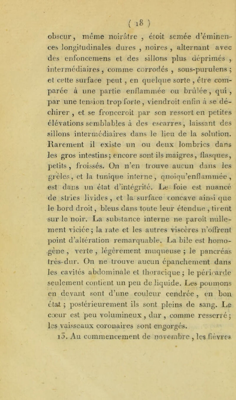 obscur, même noirâtre , étoit semée d’éminen- ces longitudinales dures , noires , alternant avec des enfoncemens et des sillons plus déprimés , intermédiaires, comme corrodés , sous-purulens ; et cette surface peut , en quelque sorte , être com- parée à une partie enflammée ou brûlée, qui, par une tension trop forle, viendroit enfin à se dé- chirer , et se fronceroiL par son ressort en petites élévations semblables à des escarres, laissant des sillons intermédiaires dans le lieu de la solution. Rarement il existe un ou deux lombrics dans les gros intestins j encore sont ils maigres, flasques, petits , froissés. On n’en trouve aucun dans les grêles, et la tunique interne, qnoiqu’enflarnmée , est dans un état d'intégrité. Le foie est nuancé de stries livides , et la surface concave aind que le bord droit, bleus dans toute leur étendue , tirent sur le noir. La sortance interne ne paroît nulle- ment viciée ; la rate et les autres viscères n’offrent point d’altération remarquable. La bile est homo- gène , verte , légèrement muqueuse ; le pancréas très-dur. On ne trouve aucun épanchement dans les cavités abdominale et thoracique; le péricarde seulement contient un peu de liquide. Les poumons • en devant sont d’une couleur cendrée , en bon état ; postérieurement ils sont pleins de sang. Le coeur est peu volumineux, dur , comme resserré; les vaisseaux coronaires sont engorgés. 10. Au commencement de novembre , les fièvres