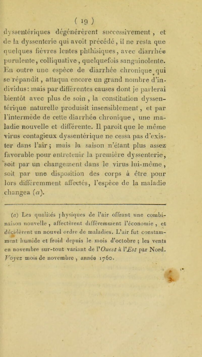dyssentériques dégénérèrent successivement , et de la dyssenterie qui avoit précédé, il ne resla que quelques fièvres lentes phthisiques, avec diarrhée purulente, colliquative , quelquefois sanguinolente. En outre une espèce de diarrhée chronique qui se répandit, attaqua encore un grand nombre d’in- dividus: mais par différentes causes dont je parlerai bientôt avec plus de soin , la constitution dyssen- térique naturelle produisit insensiblement , et par l’intermède de cette diarrhée chronique , une ma- ladie nouvelle et différente. Il paroit que le même virus contagieux dyssentérique ne cessa pas d’exis- ter dans l’air ; mais la saison n’étant plus assez favorable pour entretenir la première dyssenterie, soit par un changement dans le virus lui-même , soit par une disposition des corps à être pour lors différemment affectés, l'espèce de la maladie changea (a). (a) Les qualités physiques de l’air offrant une combi- naison nouvelle , affectèrent différemmeiït l’économie , et \ décidèrent un nouvel ordre de maladies. L’air fut constam- ment humide et froid depuis le mois d’octobre 5 les vents en novembre sur-tout variant de VOuest à V£st par Nord. Voyez mois de novembre , année 1760. ■.*