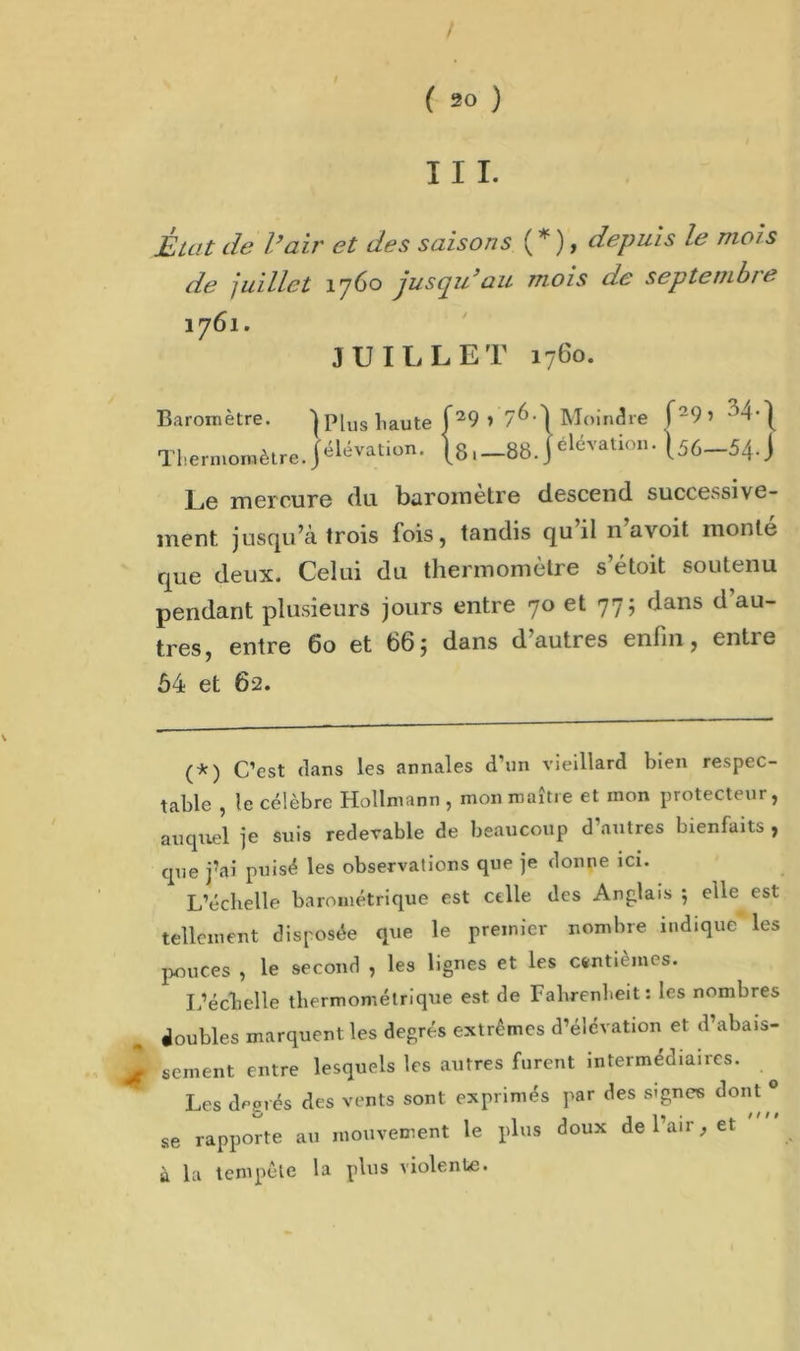 III. État de l’air et des saisons ( * ), depuis le mois de juillet 1760 jusqu’au mois de septembre 1761. JUILLET 1760. Baromètre. ] Plus haute f29 » 7^’ 1 Moindre f29> Thermomètre. Jélévati°n- [888. J élévatlon* Uô—54. J Le mercure du baromètre descend successive- ment jusqu’à trois fois, tandis qu’il n’avoit monté que deux. Celui du thermomètre s’étoit soutenu pendant plusieurs jours entre 70 et 77; dans d’au- tres, entre 60 et 66; dans d’autres enfin, entre 54 et 62. (*) C’est dans les annales d’un vieillard bien respec- table , le célèbre Hollmann , mon maître et mon protecteur, auquel je suis redevable de beaucoup d’autres bienfaits , que j’ai puisé les observations que je donne ici. L’échelle barométrique est celle des Anglais ; elle est tellement disposée que le premier nombre indique les pouces , le second , les lignes et les centièmes. L’échelle thermométrique est de Fahrenheit: les nombres doubles marquent les degrés extrêmes d’élévation et d’abais- sement entre lesquels les autres furent intermédiaires. Les degrés des vents sont exprimés par des signes dont 0 se rapporte au mouvement le plus doux de 1 air, et à la tempête la plus violente.