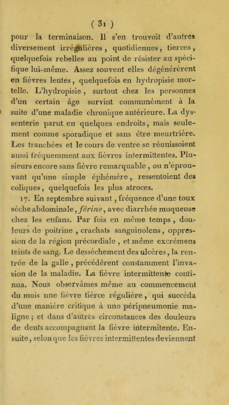 ( 5» ) pour la terminaison. II s’en trouvoit d’autres diversement irrégulières , quotidiennes , tierces , quelquefois rebelles au point de résister au spéci- fique lui-même. Assez souvent elles dégénérèrent en fièvres lentes, quelquefois en hydropisie mor- telle. L’hydropisie, surtout chez les personnes d’un certain âge survint communément à la * suite d’une maladie chronique antérieure. La dys- senterie parut en quelques endroits, mais seule- ment comme sporadique et sans être meurtrière. Les tranchées et le cours de ventre se réunissoient aussi fréquemment aux fièvres intermittentes. Plu- sieurs encore sans fièvre remarquable , ou n’éprou- vant qu’une simple éphémère, ressentoient des coliques, quelquefois les plus atroces. 17. En septembre suivant, fréquence d’une toux sèche abdominale, férine, avec diarrhée muqueuse chez les enfans. Par fois en même temps , dou- leurs de poitrine , crachats sanguinolens, oppres- sum de la région précordiale , et même excrémens teints de sang. Le dessèchement des ulcères, la ren- trée de la galle , précédèrent constamment l’inva- sion de la maladie. La fièvre intermittente conti- nua. Nous observâmes même au commencement du mois une fièvre tièree régulière , qui succéda d’une manière critique à une péripneumonie ma- ligne ; et dans d’autres circonstances des douleurs de dents accompagnant la lièvre iritermitente. En- suite, selon que les fièvres intermittentes deviennent